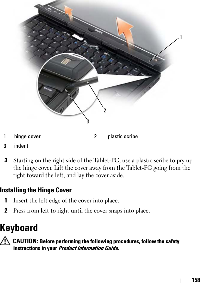 1583Starting on the right side of the Tablet-PC, use a plastic scribe to pry up the hinge cover. Lift the cover away from the Tablet-PC going from the right toward the left, and lay the cover aside.Installing the Hinge Cover1Insert the left edge of the cover into place. 2Press from left to right until the cover snaps into place. Keyboard CAUTION: Before performing the following procedures, follow the safety instructions in your Product Information Guide.1 hinge cover 2 plastic scribe3 indent123