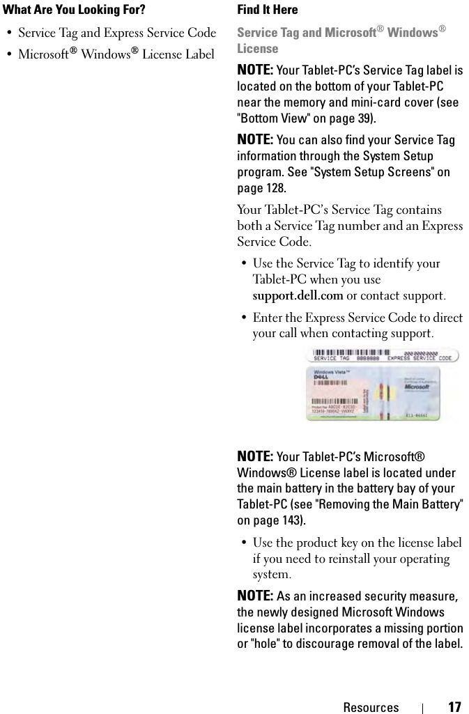 Resources 17• Service Tag and Express Service Code •Microsoft® Windows® License LabelService Tag and Microsoft® Windows® LicenseNOTE: Your Tablet-PC’s Service Tag label is located on the bottom of your Tablet-PC near the memory and mini-card cover (see &quot;Bottom View&quot; on page 39).NOTE: You can also find your Service Tag information through the System Setup program. See &quot;System Setup Screens&quot; on page 128.Your Tablet-PC’s Service Tag contains both a Service Tag number and an Express Service Code.• Use the Service Tag to identify your Tablet-PC when you use support.dell.com or contact support. • Enter the Express Service Code to direct your call when contacting support.NOTE: Your Tablet-PC’s Microsoft® Windows® License label is located under the main battery in the battery bay of your Tablet-PC (see &quot;Removing the Main Battery&quot; on page 143).• Use the product key on the license label if you need to reinstall your operating system.NOTE: As an increased security measure, the newly designed Microsoft Windows license label incorporates a missing portion or &quot;hole&quot; to discourage removal of the label. What Are You Looking For? Find It Here