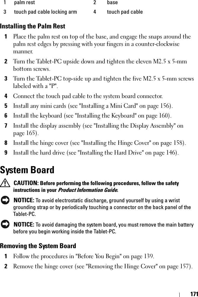 171Installing the Palm Rest1Place the palm rest on top of the base, and engage the snaps around the palm rest edges by pressing with your fingers in a counter-clockwise manner.2Turn the Tablet-PC upside down and tighten the eleven M2.5 x 5-mm bottom screws.3Turn the Tablet-PC top-side up and tighten the five M2.5 x 5-mm screws labeled with a &quot;P&quot;.4Connect the touch pad cable to the system board connector.5Install any mini cards (see &quot;Installing a Mini Card&quot; on page 156).6Install the keyboard (see &quot;Installing the Keyboard&quot; on page 160).7Install the display assembly (see &quot;Installing the Display Assembly&quot; on page 165).8Install the hinge cover (see &quot;Installing the Hinge Cover&quot; on page 158).9Install the hard drive (see &quot;Installing the Hard Drive&quot; on page 146).System Board CAUTION: Before performing the following procedures, follow the safety instructions in your Product Information Guide. NOTICE: To avoid electrostatic discharge, ground yourself by using a wrist grounding strap or by periodically touching a connector on the back panel of the Tablet-PC. NOTICE: To avoid damaging the system board, you must remove the main battery before you begin working inside the Tablet-PC.Removing the System Board1Follow the procedures in &quot;Before You Begin&quot; on page 139.2Remove the hinge cover (see &quot;Removing the Hinge Cover&quot; on page 157).1 palm rest 2 base3 touch pad cable locking arm 4 touch pad cable
