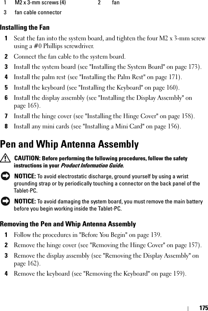 175Installing the Fan1Seat the fan into the system board, and tighten the four M2 x 3-mm screw using a #0 Phillips screwdriver.2Connect the fan cable to the system board.3Install the system board (see &quot;Installing the System Board&quot; on page 173).4Install the palm rest (see &quot;Installing the Palm Rest&quot; on page 171).5Install the keyboard (see &quot;Installing the Keyboard&quot; on page 160).6Install the display assembly (see &quot;Installing the Display Assembly&quot; on page 165).7Install the hinge cover (see &quot;Installing the Hinge Cover&quot; on page 158).8Install any mini cards (see &quot;Installing a Mini Card&quot; on page 156).Pen and Whip Antenna Assembly CAUTION: Before performing the following procedures, follow the safety instructions in your Product Information Guide. NOTICE: To avoid electrostatic discharge, ground yourself by using a wrist grounding strap or by periodically touching a connector on the back panel of the Tablet-PC. NOTICE: To avoid damaging the system board, you must remove the main battery before you begin working inside the Tablet-PC.Removing the Pen and Whip Antenna Assembly1Follow the procedures in &quot;Before You Begin&quot; on page 139.2Remove the hinge cover (see &quot;Removing the Hinge Cover&quot; on page 157).3Remove the display assembly (see &quot;Removing the Display Assembly&quot; on page 162).4Remove the keyboard (see &quot;Removing the Keyboard&quot; on page 159).1 M2 x 3-mm screws (4) 2 fan3 fan cable connector