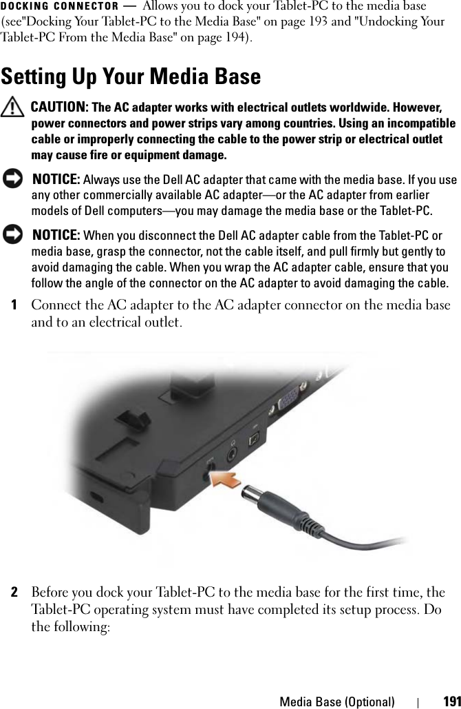 Media Base (Optional) 191DOCKING CONNECTOR —Allows you to dock your Tablet-PC to the media base (see&quot;Docking Your Tablet-PC to the Media Base&quot; on page 193 and &quot;Undocking Your Tablet-PC From the Media Base&quot; on page 194).Setting Up Your Media Base CAUTION: The AC adapter works with electrical outlets worldwide. However, power connectors and power strips vary among countries. Using an incompatible cable or improperly connecting the cable to the power strip or electrical outlet may cause fire or equipment damage. NOTICE: Always use the Dell AC adapter that came with the media base. If you use any other commercially available AC adapter—or the AC adapter from earlier models of Dell computers—you may damage the media base or the Tablet-PC. NOTICE: When you disconnect the Dell AC adapter cable from the Tablet-PC or media base, grasp the connector, not the cable itself, and pull firmly but gently to avoid damaging the cable. When you wrap the AC adapter cable, ensure that you follow the angle of the connector on the AC adapter to avoid damaging the cable.1Connect the AC adapter to the AC adapter connector on the media base and to an electrical outlet.2Before you dock your Tablet-PC to the media base for the first time, the Tablet-PC operating system must have completed its setup process. Do the following: