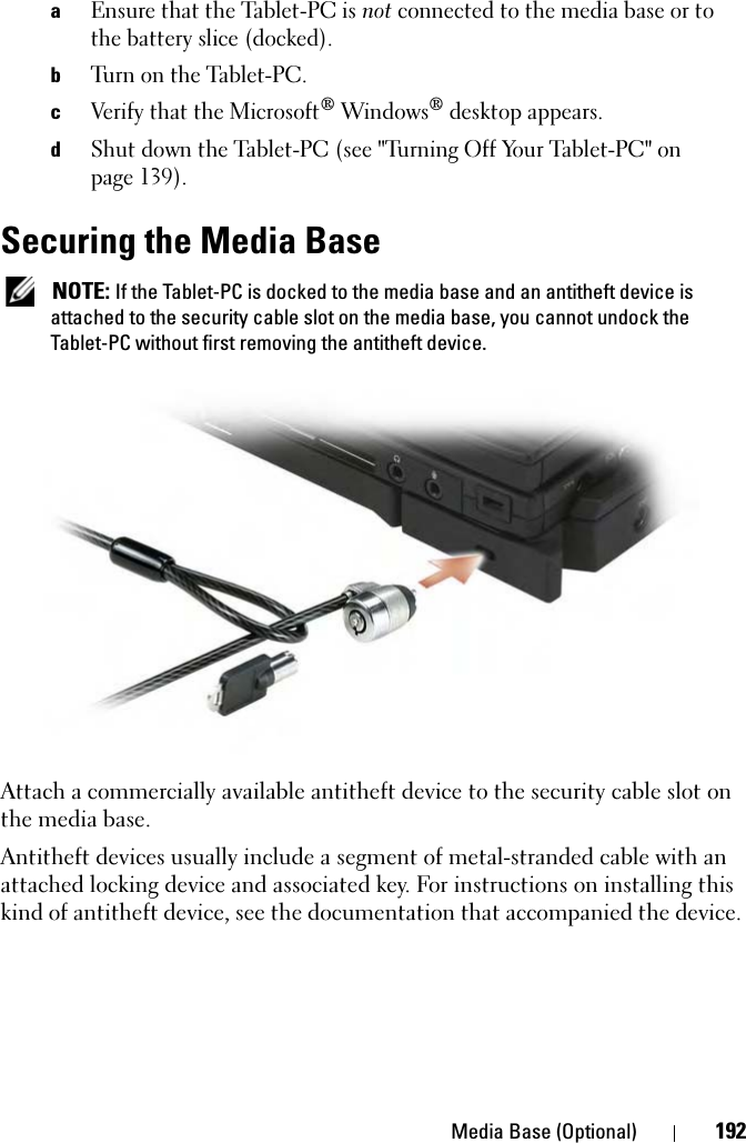 Media Base (Optional) 192aEnsure that the Tablet-PC is not connected to the media base or to the battery slice (docked).bTurn on the Tablet-PC.cVerify that the Microsoft® Windows® desktop appears. dShut down the Tablet-PC (see &quot;Turning Off Your Tablet-PC&quot; on page 139).Securing the Media Base NOTE: If the Tablet-PC is docked to the media base and an antitheft device is attached to the security cable slot on the media base, you cannot undock the Tablet-PC without first removing the antitheft device.Attach a commercially available antitheft device to the security cable slot on the media base.Antitheft devices usually include a segment of metal-stranded cable with an attached locking device and associated key. For instructions on installing this kind of antitheft device, see the documentation that accompanied the device.