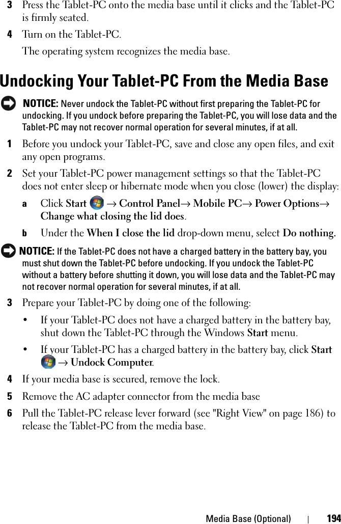 Media Base (Optional) 1943Press the Tablet-PC onto the media base until it clicks and the Tablet-PC is firmly seated.4Turn on the Tablet-PC.The operating system recognizes the media base.Undocking Your Tablet-PC From the Media Base NOTICE: Never undock the Tablet-PC without first preparing the Tablet-PC for undocking. If you undock before preparing the Tablet-PC, you will lose data and the Tablet-PC may not recover normal operation for several minutes, if at all.1Before you undock your Tablet-PC, save and close any open files, and exit any open programs.2Set your Tablet-PC power management settings so that the Tablet-PC does not enter sleep or hibernate mode when you close (lower) the display:aClick Start → Control Panel→ Mobile PC→ Power Options→ Change what closing the lid does.bUnder the When I close the lid drop-down menu, select Do nothing. NOTICE: If the Tablet-PC does not have a charged battery in the battery bay, you must shut down the Tablet-PC before undocking. If you undock the Tablet-PC without a battery before shutting it down, you will lose data and the Tablet-PC may not recover normal operation for several minutes, if at all. 3Prepare your Tablet-PC by doing one of the following:• If your Tablet-PC does not have a charged battery in the battery bay, shut down the Tablet-PC through the Windows Start menu.• If your Tablet-PC has a charged battery in the battery bay, click Start → Undock Computer.4If your media base is secured, remove the lock.5Remove the AC adapter connector from the media base6Pull the Tablet-PC release lever forward (see &quot;Right View&quot; on page 186) to release the Tablet-PC from the media base.