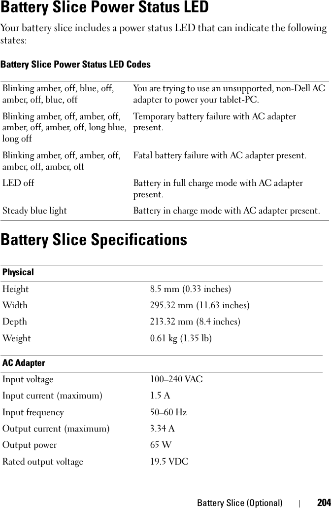 Battery Slice (Optional) 204Battery Slice Power Status LEDYour battery slice includes a power status LED that can indicate the following states:Battery Slice Power Status LED CodesBattery Slice SpecificationsBlinking amber, off, blue, off, amber, off, blue, offYou are trying to use an unsupported, non-Dell AC adapter to power your tablet-PC. Blinking amber, off, amber, off, amber, off, amber, off, long blue, long offTemporary battery failure with AC adapter present.Blinking amber, off, amber, off, amber, off, amber, offFatal battery failure with AC adapter present.LED off Battery in full charge mode with AC adapter present.Steady blue light Battery in charge mode with AC adapter present.PhysicalHeight 8.5 mm (0.33 inches)Width 295.32 mm (11.63 inches)Depth 213.32 mm (8.4 inches)Weight  0.61 kg (1.35 lb)AC AdapterInput voltage 100–240 VACInput current (maximum) 1.5 AInput frequency 50–60 HzOutput current (maximum) 3.34 AOutput power 65 WRated output voltage 19.5 VDC