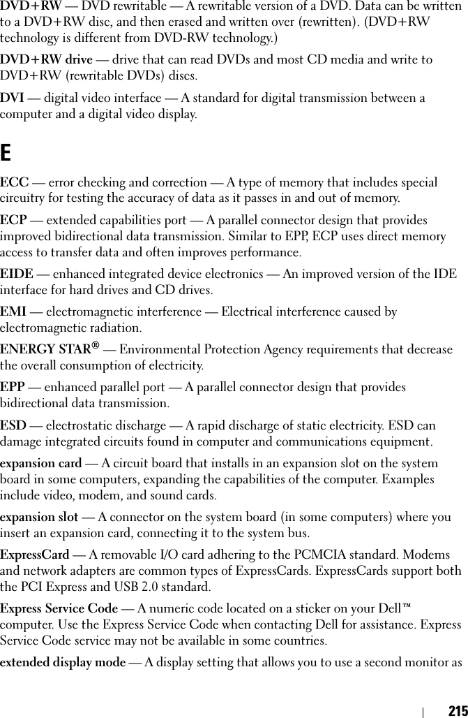 215DVD+RW — DVD rewritable — A rewritable version of a DVD. Data can be written to a DVD+RW disc, and then erased and written over (rewritten). (DVD+RW technology is different from DVD-RW technology.)DVD+RW drive — drive that can read DVDs and most CD media and write to DVD+RW (rewritable DVDs) discs.DVI — digital video interface — A standard for digital transmission between a computer and a digital video display.EECC — error checking and correction — A type of memory that includes special circuitry for testing the accuracy of data as it passes in and out of memory.ECP — extended capabilities port — A parallel connector design that provides improved bidirectional data transmission. Similar to EPP, ECP uses direct memory access to transfer data and often improves performance.EIDE — enhanced integrated device electronics — An improved version of the IDE interface for hard drives and CD drives.EMI — electromagnetic interference — Electrical interference caused by electromagnetic radiation.ENERGY STAR® — Environmental Protection Agency requirements that decrease the overall consumption of electricity.EPP — enhanced parallel port — A parallel connector design that provides bidirectional data transmission.ESD — electrostatic discharge — A rapid discharge of static electricity. ESD can damage integrated circuits found in computer and communications equipment.expansion card — A circuit board that installs in an expansion slot on the system board in some computers, expanding the capabilities of the computer. Examples include video, modem, and sound cards.expansion slot — A connector on the system board (in some computers) where you insert an expansion card, connecting it to the system bus.ExpressCard — A removable I/O card adhering to the PCMCIA standard. Modems and network adapters are common types of ExpressCards. ExpressCards support both the PCI Express and USB 2.0 standard.Express Service Code — A numeric code located on a sticker on your Dell™ computer. Use the Express Service Code when contacting Dell for assistance. Express Service Code service may not be available in some countries.extended display mode — A display setting that allows you to use a second monitor as 