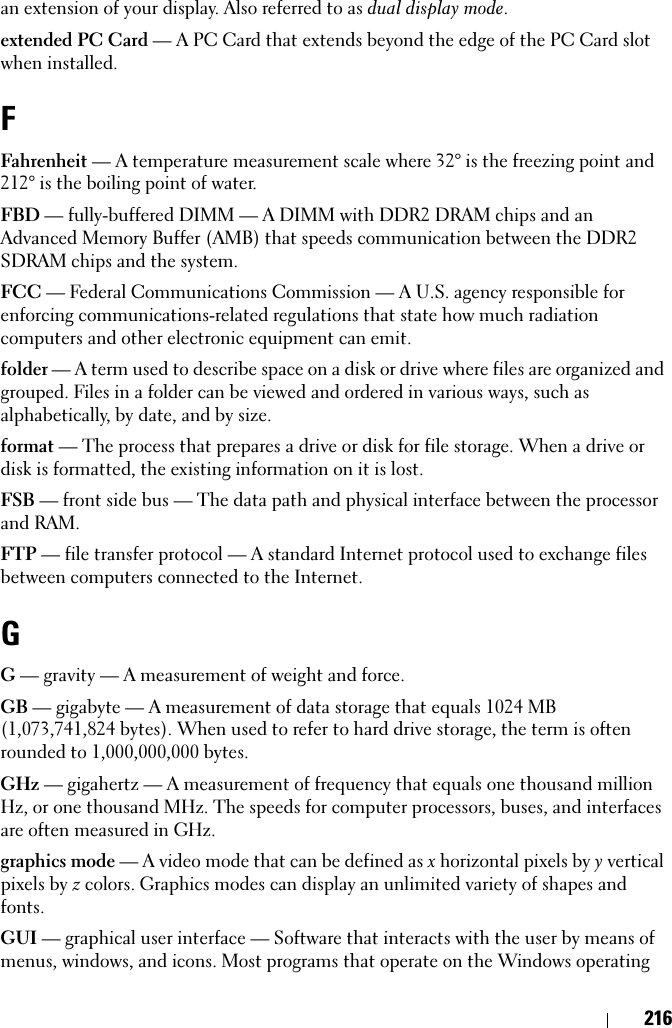 216an extension of your display. Also referred to as dual display mode.extended PC Card — A PC Card that extends beyond the edge of the PC Card slot when installed.FFahrenheit — A temperature measurement scale where 32° is the freezing point and 212° is the boiling point of water.FBD — fully-buffered DIMM — A DIMM with DDR2 DRAM chips and an Advanced Memory Buffer (AMB) that speeds communication between the DDR2 SDRAM chips and the system.FCC — Federal Communications Commission — A U.S. agency responsible for enforcing communications-related regulations that state how much radiation computers and other electronic equipment can emit.folder — A term used to describe space on a disk or drive where files are organized and grouped. Files in a folder can be viewed and ordered in various ways, such as alphabetically, by date, and by size.format — The process that prepares a drive or disk for file storage. When a drive or disk is formatted, the existing information on it is lost.FSB — front side bus — The data path and physical interface between the processor and RAM.FTP — file transfer protocol — A standard Internet protocol used to exchange files between computers connected to the Internet.GG — gravity — A measurement of weight and force.GB — gigabyte — A measurement of data storage that equals 1024 MB (1,073,741,824 bytes). When used to refer to hard drive storage, the term is often rounded to 1,000,000,000 bytes.GHz — gigahertz — A measurement of frequency that equals one thousand million Hz, or one thousand MHz. The speeds for computer processors, buses, and interfaces are often measured in GHz.graphics mode — A video mode that can be defined as x horizontal pixels by y vertical pixels by z colors. Graphics modes can display an unlimited variety of shapes and fonts.GUI — graphical user interface — Software that interacts with the user by means of menus, windows, and icons. Most programs that operate on the Windows operating 