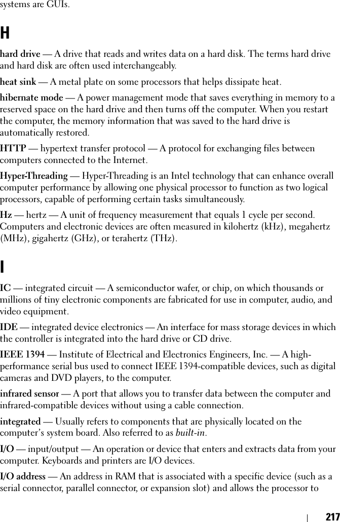 217systems are GUIs.Hhard drive — A drive that reads and writes data on a hard disk. The terms hard drive and hard disk are often used interchangeably.heat sink — A metal plate on some processors that helps dissipate heat.hibernate mode — A power management mode that saves everything in memory to a reserved space on the hard drive and then turns off the computer. When you restart the computer, the memory information that was saved to the hard drive is automatically restored.HTTP — hypertext transfer protocol — A protocol for exchanging files between computers connected to the Internet. Hyper-Threading — Hyper-Threading is an Intel technology that can enhance overall computer performance by allowing one physical processor to function as two logical processors, capable of performing certain tasks simultaneously.Hz — hertz — A unit of frequency measurement that equals 1 cycle per second. Computers and electronic devices are often measured in kilohertz (kHz), megahertz (MHz), gigahertz (GHz), or terahertz (THz).IIC — integrated circuit — A semiconductor wafer, or chip, on which thousands or millions of tiny electronic components are fabricated for use in computer, audio, and video equipment. IDE — integrated device electronics — An interface for mass storage devices in which the controller is integrated into the hard drive or CD drive.IEEE 1394 — Institute of Electrical and Electronics Engineers, Inc. — A high-performance serial bus used to connect IEEE 1394-compatible devices, such as digital cameras and DVD players, to the computer. infrared sensor — A port that allows you to transfer data between the computer and infrared-compatible devices without using a cable connection.integrated — Usually refers to components that are physically located on the computer’s system board. Also referred to as built-in.I/O — input/output — An operation or device that enters and extracts data from your computer. Keyboards and printers are I/O devices. I/O address — An address in RAM that is associated with a specific device (such as a serial connector, parallel connector, or expansion slot) and allows the processor to 