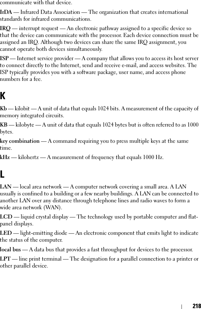 218communicate with that device.IrDA — Infrared Data Association — The organization that creates international standards for infrared communications.IRQ — interrupt request — An electronic pathway assigned to a specific device so that the device can communicate with the processor. Each device connection must be assigned an IRQ. Although two devices can share the same IRQ assignment, you cannot operate both devices simultaneously.ISP — Internet service provider — A company that allows you to access its host server to connect directly to the Internet, send and receive e-mail, and access websites. The ISP typically provides you with a software package, user name, and access phone numbers for a fee. KKb — kilobit — A unit of data that equals 1024 bits. A measurement of the capacity of memory integrated circuits.KB — kilobyte — A unit of data that equals 1024 bytes but is often referred to as 1000 bytes.key combination — A command requiring you to press multiple keys at the same time.kHz — kilohertz — A measurement of frequency that equals 1000 Hz.LLAN — local area network — A computer network covering a small area. A LAN usually is confined to a building or a few nearby buildings. A LAN can be connected to another LAN over any distance through telephone lines and radio waves to form a wide area network (WAN).LCD — liquid crystal display — The technology used by portable computer and flat-panel displays.LED — light-emitting diode — An electronic component that emits light to indicate the status of the computer.local bus — A data bus that provides a fast throughput for devices to the processor.LPT — line print terminal — The designation for a parallel connection to a printer or other parallel device. 