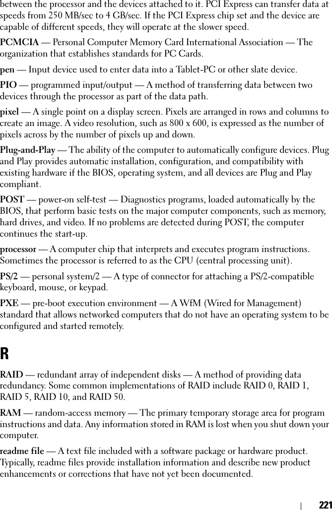 221between the processor and the devices attached to it. PCI Express can transfer data at speeds from 250 MB/sec to 4 GB/sec. If the PCI Express chip set and the device are capable of different speeds, they will operate at the slower speed.PCMCIA — Personal Computer Memory Card International Association — The organization that establishes standards for PC Cards.pen — Input device used to enter data into a Tablet-PC or other slate device.PIO — programmed input/output — A method of transferring data between two devices through the processor as part of the data path.pixel — A single point on a display screen. Pixels are arranged in rows and columns to create an image. A video resolution, such as 800 x 600, is expressed as the number of pixels across by the number of pixels up and down.Plug-and-Play — The ability of the computer to automatically configure devices. Plug and Play provides automatic installation, configuration, and compatibility with existing hardware if the BIOS, operating system, and all devices are Plug and Play compliant.POST — power-on self-test — Diagnostics programs, loaded automatically by the BIOS, that perform basic tests on the major computer components, such as memory, hard drives, and video. If no problems are detected during POST, the computer continues the start-up.processor — A computer chip that interprets and executes program instructions. Sometimes the processor is referred to as the CPU (central processing unit).PS/2 — personal system/2 — A type of connector for attaching a PS/2-compatible keyboard, mouse, or keypad.PXE — pre-boot execution environment — A WfM (Wired for Management) standard that allows networked computers that do not have an operating system to be configured and started remotely.RRAID — redundant array of independent disks — A method of providing data redundancy. Some common implementations of RAID include RAID 0, RAID 1, RAID 5, RAID 10, and RAID 50.RAM — random-access memory — The primary temporary storage area for program instructions and data. Any information stored in RAM is lost when you shut down your computer.readme file — A text file included with a software package or hardware product. Typically, readme files provide installation information and describe new product enhancements or corrections that have not yet been documented.