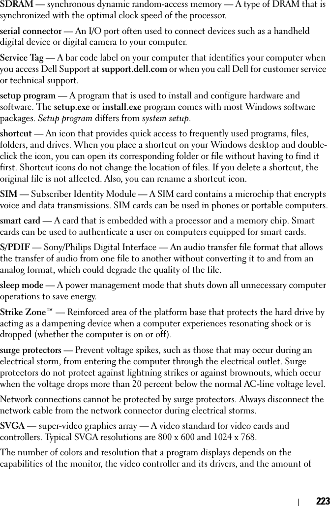 223SDRAM — synchronous dynamic random-access memory — A type of DRAM that is synchronized with the optimal clock speed of the processor.serial connector — An I/O port often used to connect devices such as a handheld digital device or digital camera to your computer.Service Tag — A bar code label on your computer that identifies your computer when you access Dell Support at support.dell.com or when you call Dell for customer service or technical support.setup program — A program that is used to install and configure hardware and software. The setup.exe or install.exe program comes with most Windows software packages. Setup program differs from system setup.shortcut — An icon that provides quick access to frequently used programs, files, folders, and drives. When you place a shortcut on your Windows desktop and double-click the icon, you can open its corresponding folder or file without having to find it first. Shortcut icons do not change the location of files. If you delete a shortcut, the original file is not affected. Also, you can rename a shortcut icon.SIM — Subscriber Identity Module — A SIM card contains a microchip that encrypts voice and data transmissions. SIM cards can be used in phones or portable computers.smart card — A card that is embedded with a processor and a memory chip. Smart cards can be used to authenticate a user on computers equipped for smart cards.S/PDIF — Sony/Philips Digital Interface — An audio transfer file format that allows the transfer of audio from one file to another without converting it to and from an analog format, which could degrade the quality of the file.sleep mode — A power management mode that shuts down all unnecessary computer operations to save energy.Strike Zone™ — Reinforced area of the platform base that protects the hard drive by acting as a dampening device when a computer experiences resonating shock or is dropped (whether the computer is on or off).surge protectors — Prevent voltage spikes, such as those that may occur during an electrical storm, from entering the computer through the electrical outlet. Surge protectors do not protect against lightning strikes or against brownouts, which occur when the voltage drops more than 20 percent below the normal AC-line voltage level.Network connections cannot be protected by surge protectors. Always disconnect the network cable from the network connector during electrical storms.SVGA — super-video graphics array — A video standard for video cards and controllers. Typical SVGA resolutions are 800 x 600 and 1024 x 768.The number of colors and resolution that a program displays depends on the capabilities of the monitor, the video controller and its drivers, and the amount of 