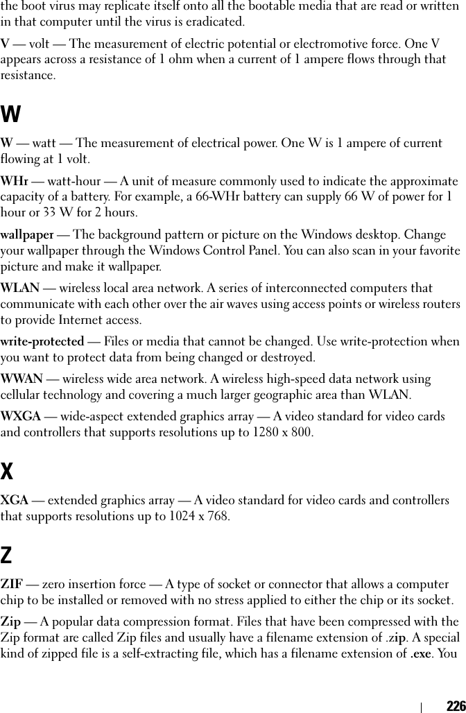 226the boot virus may replicate itself onto all the bootable media that are read or written in that computer until the virus is eradicated.V — volt — The measurement of electric potential or electromotive force. One V appears across a resistance of 1 ohm when a current of 1 ampere flows through that resistance.WW — watt — The measurement of electrical power. One W is 1 ampere of current flowing at 1 volt.WHr — watt-hour — A unit of measure commonly used to indicate the approximate capacity of a battery. For example, a 66-WHr battery can supply 66 W of power for 1 hour or 33 W for 2 hours.wallpaper — The background pattern or picture on the Windows desktop. Change your wallpaper through the Windows Control Panel. You can also scan in your favorite picture and make it wallpaper.WLAN — wireless local area network. A series of interconnected computers that communicate with each other over the air waves using access points or wireless routers to provide Internet access.write-protected — Files or media that cannot be changed. Use write-protection when you want to protect data from being changed or destroyed.WWAN — wireless wide area network. A wireless high-speed data network using cellular technology and covering a much larger geographic area than WLAN. WXGA — wide-aspect extended graphics array — A video standard for video cards and controllers that supports resolutions up to 1280 x 800.XXGA — extended graphics array — A video standard for video cards and controllers that supports resolutions up to 1024 x 768.ZZIF — zero insertion force — A type of socket or connector that allows a computer chip to be installed or removed with no stress applied to either the chip or its socket.Zip — A popular data compression format. Files that have been compressed with the Zip format are called Zip files and usually have a filename extension of .zip. A special kind of zipped file is a self-extracting file, which has a filename extension of .exe. You 