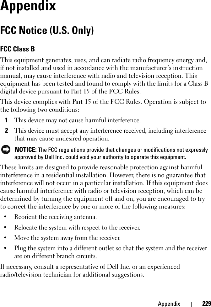 Appendix 229AppendixFCC Notice (U.S. Only)FCC Class BThis equipment generates, uses, and can radiate radio frequency energy and, if not installed and used in accordance with the manufacturer’s instruction manual, may cause interference with radio and television reception. This equipment has been tested and found to comply with the limits for a Class B digital device pursuant to Part 15 of the FCC Rules. This device complies with Part 15 of the FCC Rules. Operation is subject to the following two conditions: 1This device may not cause harmful interference. 2This device must accept any interference received, including interference that may cause undesired operation.  NOTICE: The FCC regulations provide that changes or modifications not expressly approved by Dell Inc. could void your authority to operate this equipment. These limits are designed to provide reasonable protection against harmful interference in a residential installation. However, there is no guarantee that interference will not occur in a particular installation. If this equipment does cause harmful interference with radio or television reception, which can be determined by turning the equipment off and on, you are encouraged to try to correct the interference by one or more of the following measures: • Reorient the receiving antenna.• Relocate the system with respect to the receiver.• Move the system away from the receiver.• Plug the system into a different outlet so that the system and the receiver are on different branch circuits. If necessary, consult a representative of Dell Inc. or an experienced radio/television technician for additional suggestions. 