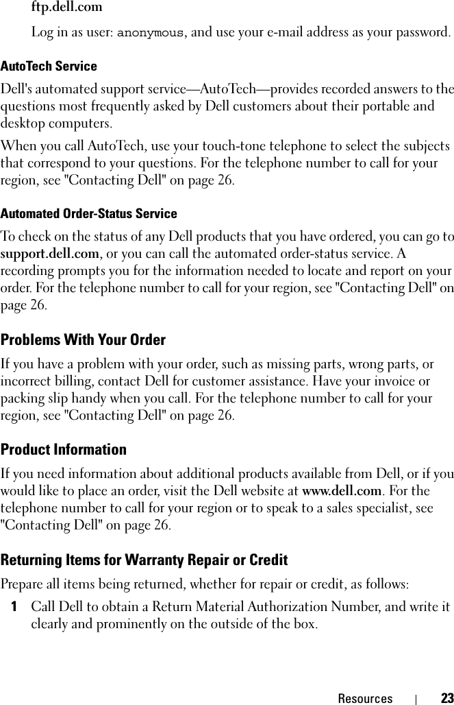 Resources 23ftp.dell.comLog in as user: anonymous, and use your e-mail address as your password.AutoTech ServiceDell&apos;s automated support service—AutoTech—provides recorded answers to the questions most frequently asked by Dell customers about their portable and desktop computers.When you call AutoTech, use your touch-tone telephone to select the subjects that correspond to your questions. For the telephone number to call for your region, see &quot;Contacting Dell&quot; on page 26.Automated Order-Status ServiceTo check on the status of any Dell products that you have ordered, you can go to support.dell.com, or you can call the automated order-status service. A recording prompts you for the information needed to locate and report on your order. For the telephone number to call for your region, see &quot;Contacting Dell&quot; on page 26.Problems With Your OrderIf you have a problem with your order, such as missing parts, wrong parts, or incorrect billing, contact Dell for customer assistance. Have your invoice or packing slip handy when you call. For the telephone number to call for your region, see &quot;Contacting Dell&quot; on page 26.Product InformationIf you need information about additional products available from Dell, or if you would like to place an order, visit the Dell website at www.dell.com. For the telephone number to call for your region or to speak to a sales specialist, see &quot;Contacting Dell&quot; on page 26.Returning Items for Warranty Repair or CreditPrepare all items being returned, whether for repair or credit, as follows:1Call Dell to obtain a Return Material Authorization Number, and write it clearly and prominently on the outside of the box.