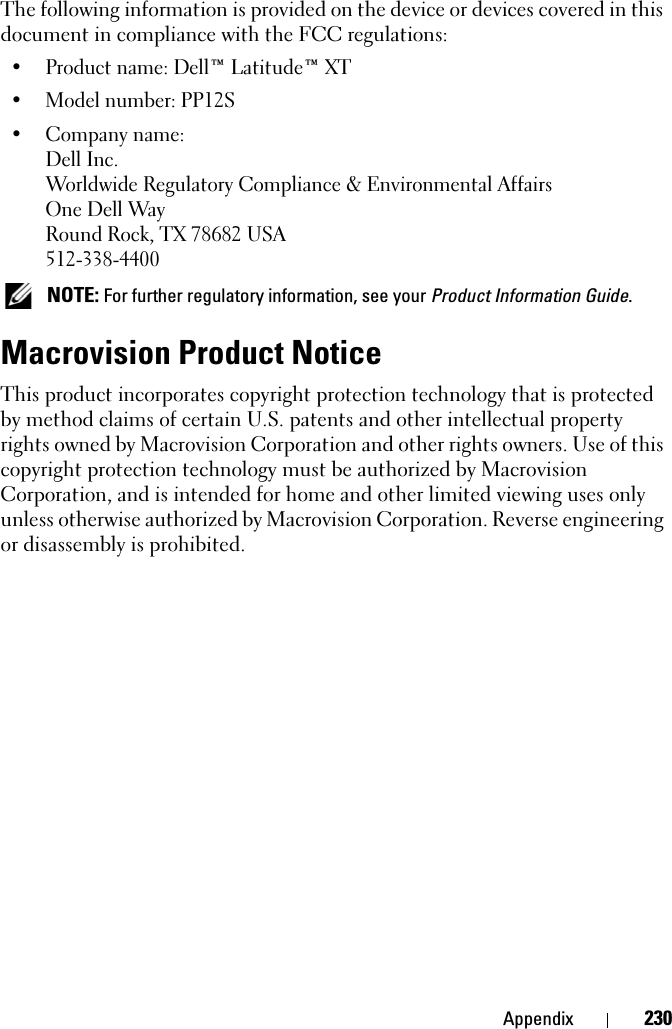 Appendix 230The following information is provided on the device or devices covered in this document in compliance with the FCC regulations: • Product name: Dell™ Latitude™ XT• Model number: PP12S• Company name:Dell Inc.Worldwide Regulatory Compliance &amp; Environmental AffairsOne Dell WayRound Rock, TX 78682 USA512-338-4400 NOTE: For further regulatory information, see your Product Information Guide. Macrovision Product NoticeThis product incorporates copyright protection technology that is protected by method claims of certain U.S. patents and other intellectual property rights owned by Macrovision Corporation and other rights owners. Use of this copyright protection technology must be authorized by Macrovision Corporation, and is intended for home and other limited viewing uses only unless otherwise authorized by Macrovision Corporation. Reverse engineering or disassembly is prohibited.