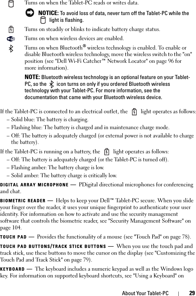 About Your Tablet-PC 29If the Tablet-PC is connected to an electrical outlet, the   light operates as follows:– Solid blue: The battery is charging.– Flashing blue: The battery is charged and in maintenance charge mode.– Off: The battery is adequately charged (or external power is not available to charge the battery).If the Tablet-PC is running on a battery, the   light operates as follows:– Off: The battery is adequately charged (or the Tablet-PC is turned off).– Flashing amber: The battery charge is low.– Solid amber: The battery charge is critically low.DIGITAL ARRAY MICROPHONE —PDigital directional microphones for conferencing and chat.BIOMETRIC READER —Helps to keep your Dell™ Tablet-PC secure. When you slide your finger over the reader, it uses your unique fingerprint to authenticate your user identity. For information on how to activate and use the security management software that controls the biometric reader, see &quot;Security Management Software&quot; on page 104.TOUCH PAD —Provides the functionality of a mouse (see &quot;Touch Pad&quot; on page 78).TOUCH PAD BUTTONS/TRACK STICK BUTTONS —When you use the touch pad and track stick, use these buttons to move the cursor on the display (see &quot;Customizing the Touch Pad and Track Stick&quot; on page 79).KEYBOARD —The keyboard includes a numeric keypad as well as the Windows logo key. For information on supported keyboard shortcuts, see &quot;Using a Keyboard&quot; on Turns on when the Tablet-PC reads or writes data. NOTICE: To avoid loss of data, never turn off the Tablet-PC while the  light is flashing.Turns on steadily or blinks to indicate battery charge status.Turns on when wireless devices are enabled.Turns on when Bluetooth® wireless technology is enabled. To enable or disable Bluetooth wireless technology, move the wireless switch to the &quot;on&quot; position (see &quot;Dell Wi-Fi Catcher™ Network Locator&quot; on page 96 for more information).NOTE: Bluetooth wireless technology is an optional feature on your Tablet-PC, so the   icon turns on only if you ordered Bluetooth wireless technology with your Tablet-PC. For more information, see the documentation that came with your Bluetooth wireless device.