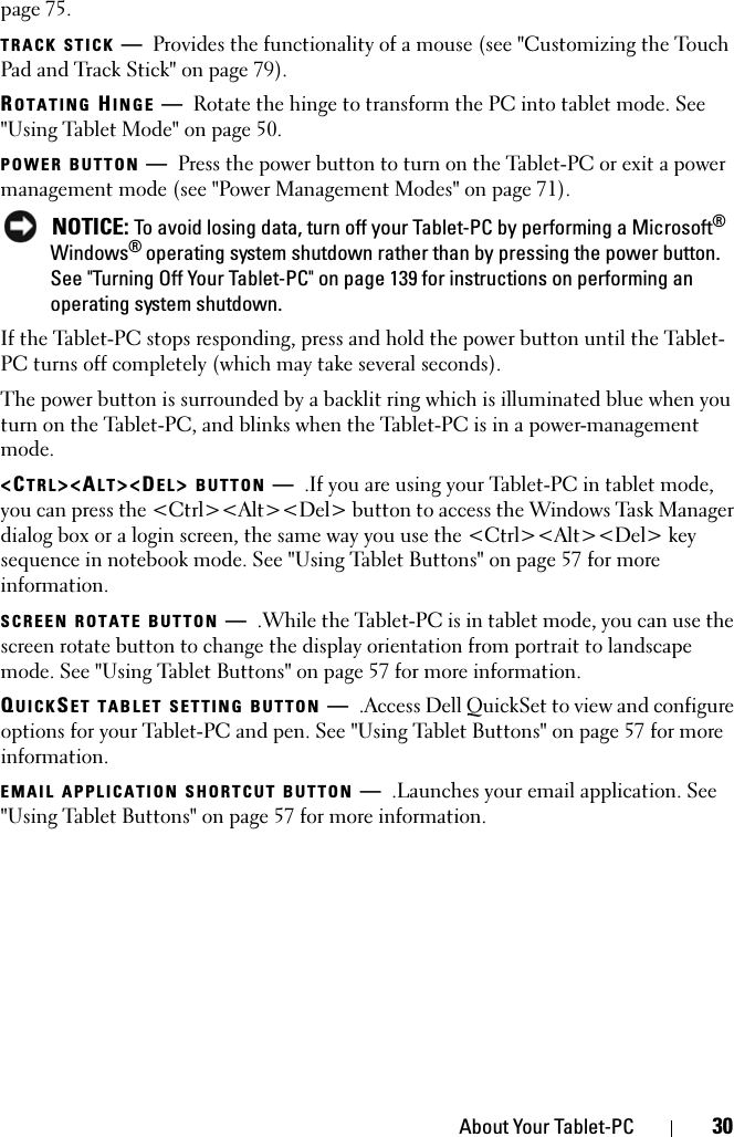 About Your Tablet-PC 30page 75.TRACK STICK —Provides the functionality of a mouse (see &quot;Customizing the Touch Pad and Track Stick&quot; on page 79).ROTATING HINGE —Rotate the hinge to transform the PC into tablet mode. See &quot;Using Tablet Mode&quot; on page 50.POWER BUTTON —Press the power button to turn on the Tablet-PC or exit a power management mode (see &quot;Power Management Modes&quot; on page 71). NOTICE: To avoid losing data, turn off your Tablet-PC by performing a Microsoft® Windows® operating system shutdown rather than by pressing the power button. See &quot;Turning Off Your Tablet-PC&quot; on page 139 for instructions on performing an operating system shutdown.If the Tablet-PC stops responding, press and hold the power button until the Tablet-PC turns off completely (which may take several seconds).The power button is surrounded by a backlit ring which is illuminated blue when you turn on the Tablet-PC, and blinks when the Tablet-PC is in a power-management mode.&lt;CTRL&gt;&lt;ALT&gt;&lt;DEL&gt; BUTTON —.If you are using your Tablet-PC in tablet mode, you can press the &lt;Ctrl&gt;&lt;Alt&gt;&lt;Del&gt; button to access the Windows Task Manager dialog box or a login screen, the same way you use the &lt;Ctrl&gt;&lt;Alt&gt;&lt;Del&gt; key sequence in notebook mode. See &quot;Using Tablet Buttons&quot; on page 57 for more information.SCREEN ROTATE BUTTON —.While the Tablet-PC is in tablet mode, you can use the screen rotate button to change the display orientation from portrait to landscape mode. See &quot;Using Tablet Buttons&quot; on page 57 for more information.QUICKSET TABLET SETTING BUTTON —.Access Dell QuickSet to view and configure options for your Tablet-PC and pen. See &quot;Using Tablet Buttons&quot; on page 57 for more information.EMAIL APPLICATION SHORTCUT BUTTON —.Launches your email application. See &quot;Using Tablet Buttons&quot; on page 57 for more information.