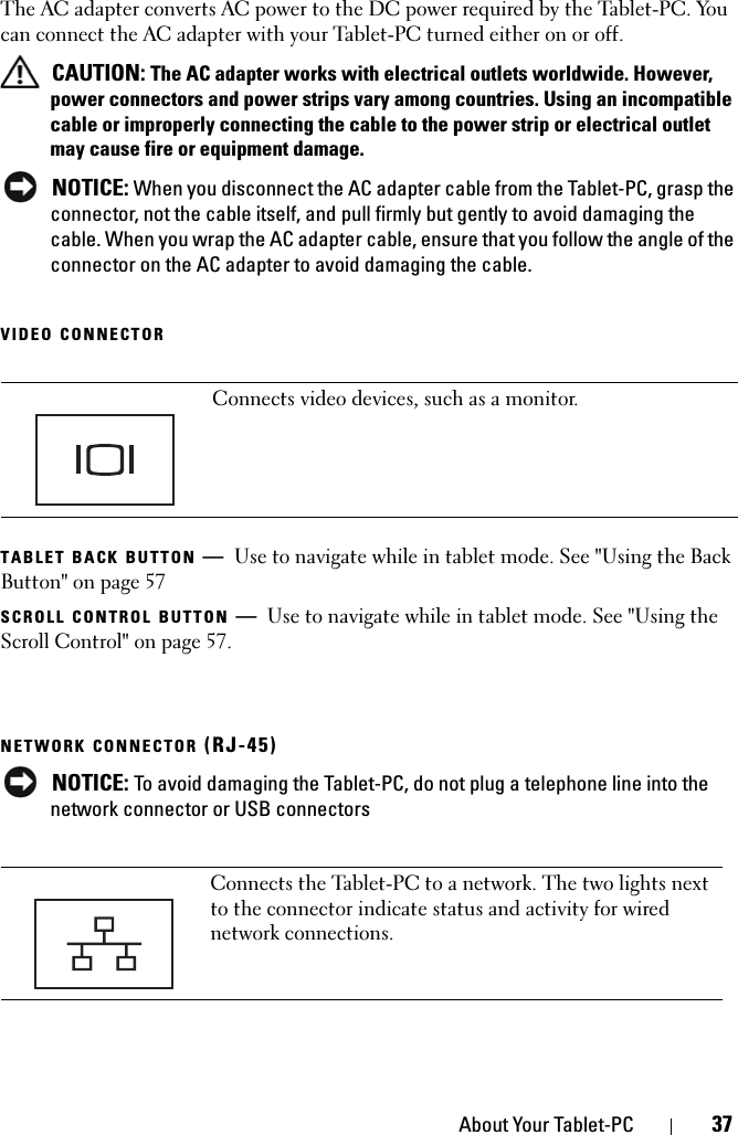 About Your Tablet-PC 37The AC adapter converts AC power to the DC power required by the Tablet-PC. You can connect the AC adapter with your Tablet-PC turned either on or off. CAUTION: The AC adapter works with electrical outlets worldwide. However, power connectors and power strips vary among countries. Using an incompatible cable or improperly connecting the cable to the power strip or electrical outlet may cause fire or equipment damage. NOTICE: When you disconnect the AC adapter cable from the Tablet-PC, grasp the connector, not the cable itself, and pull firmly but gently to avoid damaging the cable. When you wrap the AC adapter cable, ensure that you follow the angle of the connector on the AC adapter to avoid damaging the cable.VIDEO CONNECTORTABLET BACK BUTTON —Use to navigate while in tablet mode. See &quot;Using the Back Button&quot; on page 57SCROLL CONTROL BUTTON —Use to navigate while in tablet mode. See &quot;Using the Scroll Control&quot; on page 57.NETWORK CONNECTOR (RJ-45) NOTICE: To avoid damaging the Tablet-PC, do not plug a telephone line into the network connector or USB connectorsConnects video devices, such as a monitor.Connects the Tablet-PC to a network. The two lights next to the connector indicate status and activity for wired network connections.