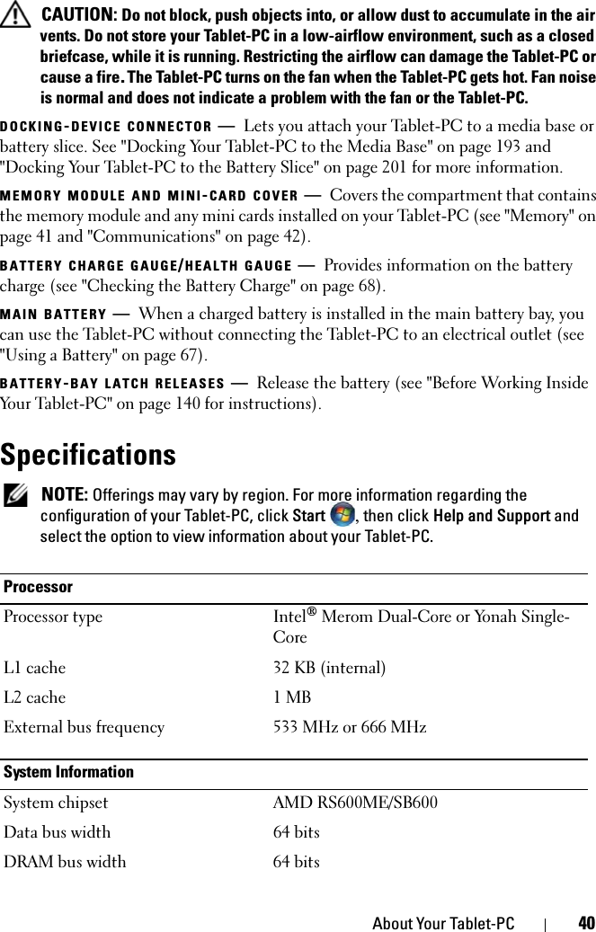 About Your Tablet-PC 40 CAUTION: Do not block, push objects into, or allow dust to accumulate in the air vents. Do not store your Tablet-PC in a low-airflow environment, such as a closed briefcase, while it is running. Restricting the airflow can damage the Tablet-PC or cause a fire.The Tablet-PC turns on the fan when the Tablet-PC gets hot. Fan noise is normal and does not indicate a problem with the fan or the Tablet-PC.DOCKING-DEVICE CONNECTOR —Lets you attach your Tablet-PC to a media base or battery slice. See &quot;Docking Your Tablet-PC to the Media Base&quot; on page 193 and &quot;Docking Your Tablet-PC to the Battery Slice&quot; on page 201 for more information.MEMORY MODULE AND MINI-CARD COVER —Covers the compartment that contains the memory module and any mini cards installed on your Tablet-PC (see &quot;Memory&quot; on page 41 and &quot;Communications&quot; on page 42).BATTERY CHARGE GAUGE/HEALTH GAUGE —Provides information on the battery charge (see &quot;Checking the Battery Charge&quot; on page 68).MAIN BATTERY —When a charged battery is installed in the main battery bay, you can use the Tablet-PC without connecting the Tablet-PC to an electrical outlet (see &quot;Using a Battery&quot; on page 67).BATTERY-BAY LATCH RELEASES —Release the battery (see &quot;Before Working Inside Your Tablet-PC&quot; on page 140 for instructions).Specifications NOTE: Offerings may vary by region. For more information regarding the configuration of your Tablet-PC, click Start , then click Help and Support and select the option to view information about your Tablet-PC.ProcessorProcessor type Intel® Merom Dual-Core or Yonah Single-CoreL1 cache 32 KB (internal)L2 cache 1 MBExternal bus frequency 533 MHz or 666 MHzSystem InformationSystem chipset AMD RS600ME/SB600Data bus width 64 bitsDRAM bus width 64 bits