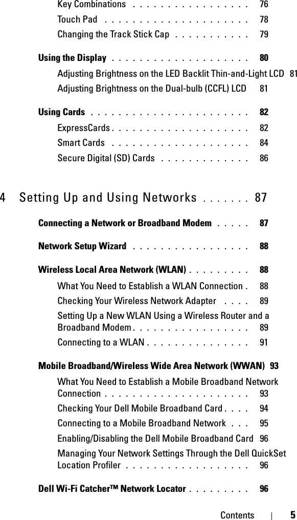Contents 5Key Combinations  . . . . . . . . . . . . . . . . .   76Touch Pad  . . . . . . . . . . . . . . . . . . . . .   78Changing the Track Stick Cap  . . . . . . . . . . .   79Using the Display  . . . . . . . . . . . . . . . . . . . .   80Adjusting Brightness on the LED Backlit Thin-and-Light LCD  81Adjusting Brightness on the Dual-bulb (CCFL) LCD   81Using Cards  . . . . . . . . . . . . . . . . . . . . . . .   82ExpressCards . . . . . . . . . . . . . . . . . . . .   82Smart Cards  . . . . . . . . . . . . . . . . . . . .   84Secure Digital (SD) Cards  . . . . . . . . . . . . .   864 Setting Up and Using Networks  . . . . . . .  87Connecting a Network or Broadband Modem  . . . . .   87Network Setup Wizard  . . . . . . . . . . . . . . . . .   88Wireless Local Area Network (WLAN) . . . . . . . . .   88What You Need to Establish a WLAN Connection .  88Checking Your Wireless Network Adapter  . . . .   89Setting Up a New WLAN Using a Wireless Router and a Broadband Modem . . . . . . . . . . . . . . . . .   89Connecting to a WLAN . . . . . . . . . . . . . . .   91Mobile Broadband/Wireless Wide Area Network (WWAN)  93What You Need to Establish a Mobile Broadband Network Connection . . . . . . . . . . . . . . . . . . . . .   93Checking Your Dell Mobile Broadband Card . . . .   94Connecting to a Mobile Broadband Network  . . .   95Enabling/Disabling the Dell Mobile Broadband Card  96Managing Your Network Settings Through the Dell QuickSet Location Profiler  . . . . . . . . . . . . . . . . . .   96Dell Wi-Fi Catcher™ Network Locator . . . . . . . . .   96