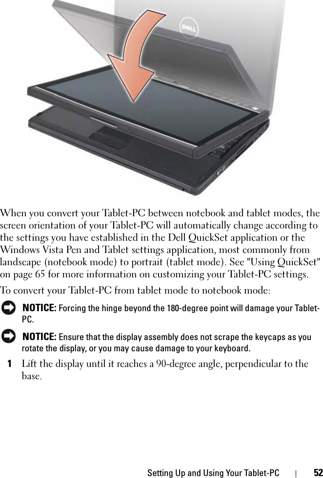 Setting Up and Using Your Tablet-PC 52When you convert your Tablet-PC between notebook and tablet modes, the screen orientation of your Tablet-PC will automatically change according to the settings you have established in the Dell QuickSet application or the Windows Vista Pen and Tablet settings application, most commonly from landscape (notebook mode) to portrait (tablet mode). See &quot;Using QuickSet&quot; on page 65 for more information on customizing your Tablet-PC settings.To convert your Tablet-PC from tablet mode to notebook mode: NOTICE: Forcing the hinge beyond the 180-degree point will damage your Tablet-PC. NOTICE: Ensure that the display assembly does not scrape the keycaps as you rotate the display, or you may cause damage to your keyboard.1Lift the display until it reaches a 90-degree angle, perpendicular to the base.