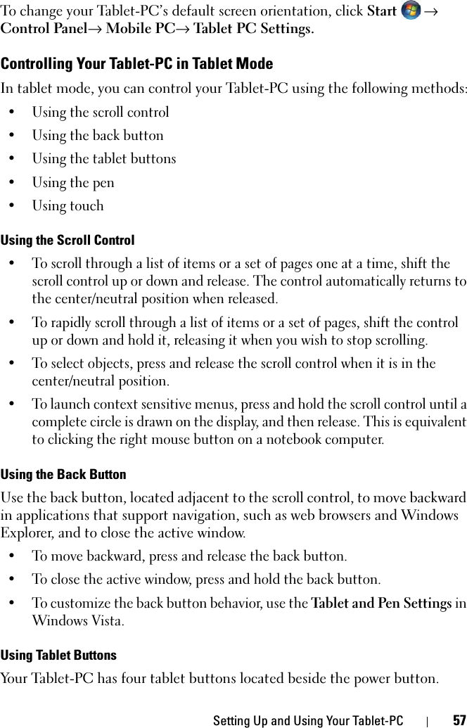 Setting Up and Using Your Tablet-PC 57To change your Tablet-PC’s default screen orientation, click Start → Control Panel→ Mobile PC→ Tablet PC Settings.Controlling Your Tablet-PC in Tablet ModeIn tablet mode, you can control your Tablet-PC using the following methods:• Using the scroll control• Using the back button• Using the tablet buttons• Using the pen• Using touchUsing the Scroll Control• To scroll through a list of items or a set of pages one at a time, shift the scroll control up or down and release. The control automatically returns to the center/neutral position when released.• To rapidly scroll through a list of items or a set of pages, shift the control up or down and hold it, releasing it when you wish to stop scrolling.• To select objects, press and release the scroll control when it is in the center/neutral position.• To launch context sensitive menus, press and hold the scroll control until a complete circle is drawn on the display, and then release. This is equivalent to clicking the right mouse button on a notebook computer.Using the Back ButtonUse the back button, located adjacent to the scroll control, to move backward in applications that support navigation, such as web browsers and Windows Explorer, and to close the active window. • To move backward, press and release the back button.• To close the active window, press and hold the back button.• To customize the back button behavior, use the Tablet and Pen Settings in Windows Vista.Using Tablet ButtonsYour Tablet-PC has four tablet buttons located beside the power button.