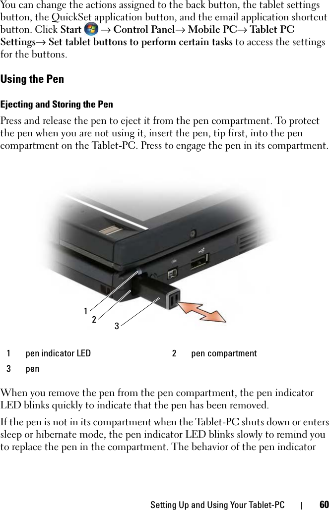 Setting Up and Using Your Tablet-PC 60You can change the actions assigned to the back button, the tablet settings button, the QuickSet application button, and the email application shortcut button. Click Start  → Control Panel→ Mobile PC→ Tab let PC Settings→ Set tablet buttons to perform certain tasks to access the settings for the buttons. Using the PenEjecting and Storing the PenPress and release the pen to eject it from the pen compartment. To protect the pen when you are not using it, insert the pen, tip first, into the pen compartment on the Tablet-PC. Press to engage the pen in its compartment.When you remove the pen from the pen compartment, the pen indicator LED blinks quickly to indicate that the pen has been removed.If the pen is not in its compartment when the Tablet-PC shuts down or enters sleep or hibernate mode, the pen indicator LED blinks slowly to remind you to replace the pen in the compartment. The behavior of the pen indicator 1 pen indicator LED 2 pen compartment3pen312