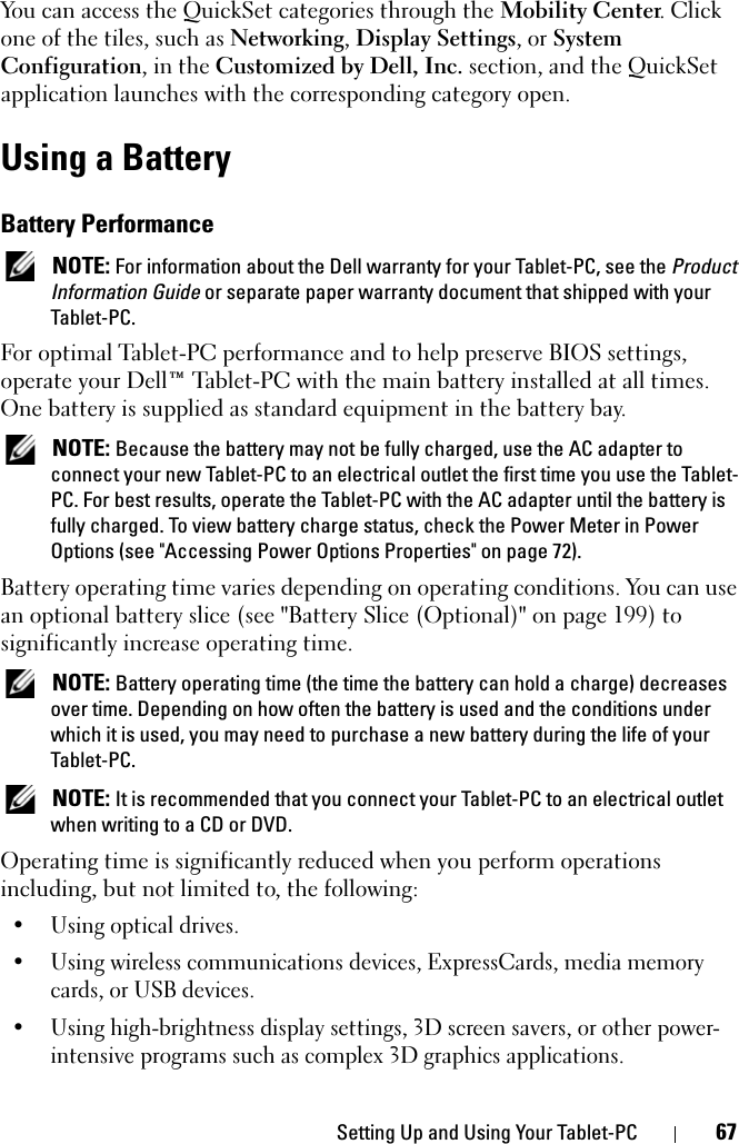 Setting Up and Using Your Tablet-PC 67You can access the QuickSet categories through the Mobility Center. Click one of the tiles, such as Networking, Display Settings, or System Configuration, in the Customized by Dell, Inc. section, and the QuickSet application launches with the corresponding category open.Using a BatteryBattery Performance NOTE: For information about the Dell warranty for your Tablet-PC, see the Product Information Guide or separate paper warranty document that shipped with your Tablet-PC.For optimal Tablet-PC performance and to help preserve BIOS settings, operate your Dell™ Tablet-PC with the main battery installed at all times. One battery is supplied as standard equipment in the battery bay. NOTE: Because the battery may not be fully charged, use the AC adapter to connect your new Tablet-PC to an electrical outlet the first time you use the Tablet-PC. For best results, operate the Tablet-PC with the AC adapter until the battery is fully charged. To view battery charge status, check the Power Meter in Power Options (see &quot;Accessing Power Options Properties&quot; on page 72).Battery operating time varies depending on operating conditions. You can use an optional battery slice (see &quot;Battery Slice (Optional)&quot; on page 199) to significantly increase operating time. NOTE: Battery operating time (the time the battery can hold a charge) decreases over time. Depending on how often the battery is used and the conditions under which it is used, you may need to purchase a new battery during the life of your Tablet-PC. NOTE: It is recommended that you connect your Tablet-PC to an electrical outlet when writing to a CD or DVD.Operating time is significantly reduced when you perform operations including, but not limited to, the following:• Using optical drives.• Using wireless communications devices, ExpressCards, media memory cards, or USB devices.• Using high-brightness display settings, 3D screen savers, or other power-intensive programs such as complex 3D graphics applications.