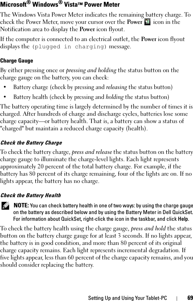 Setting Up and Using Your Tablet-PC 69Microsoft® Windows® Vista™ Power MeterThe Windows Vista Power Meter indicates the remaining battery charge. To check the Power Meter, move your cursor over the Power  icon in the Notification area to display the Power icon flyout.If the computer is connected to an electrical outlet, the Power icon flyout displays the (plugged in charging) message.Charge GaugeBy either pressing once or pressing and holding the status button on the charge gauge on the battery, you can check:• Battery charge (check by pressing and releasing the status button)• Battery health (check by pressing and holding the status button)The battery operating time is largely determined by the number of times it is charged. After hundreds of charge and discharge cycles, batteries lose some charge capacity—or battery health. That is, a battery can show a status of &quot;charged&quot; but maintain a reduced charge capacity (health). Check the Battery ChargeTo check the battery charge, press and release the status button on the battery charge gauge to illuminate the charge-level lights. Each light represents approximately 20 percent of the total battery charge. For example, if the battery has 80 percent of its charge remaining, four of the lights are on. If no lights appear, the battery has no charge.Check the Battery Health NOTE: You can check battery health in one of two ways: by using the charge gauge on the battery as described below and by using the Battery Meter in Dell QuickSet. For information about QuickSet, right-click the icon in the taskbar, and click Help.To check the battery health using the charge gauge, press and hold the status button on the battery charge gauge for at least 3 seconds. If no lights appear, the battery is in good condition, and more than 80 percent of its original charge capacity remains. Each light represents incremental degradation. If five lights appear, less than 60 percent of the charge capacity remains, and you should consider replacing the battery. 