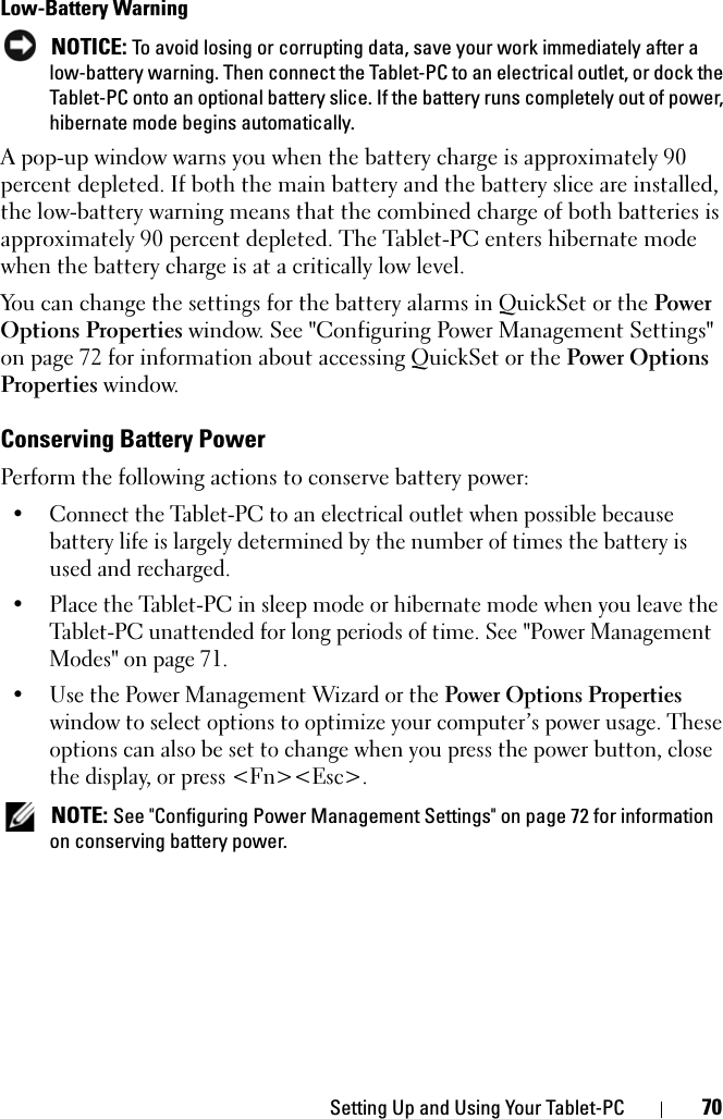 Setting Up and Using Your Tablet-PC 70Low-Battery Warning NOTICE: To avoid losing or corrupting data, save your work immediately after a low-battery warning. Then connect the Tablet-PC to an electrical outlet, or dock the Tablet-PC onto an optional battery slice. If the battery runs completely out of power, hibernate mode begins automatically.A pop-up window warns you when the battery charge is approximately 90 percent depleted. If both the main battery and the battery slice are installed, the low-battery warning means that the combined charge of both batteries is approximately 90 percent depleted. The Tablet-PC enters hibernate mode when the battery charge is at a critically low level.You can change the settings for the battery alarms in QuickSet or the Power Options Properties window. See &quot;Configuring Power Management Settings&quot; on page 72 for information about accessing QuickSet or the Power Options Properties window.Conserving Battery PowerPerform the following actions to conserve battery power:• Connect the Tablet-PC to an electrical outlet when possible because battery life is largely determined by the number of times the battery is used and recharged.• Place the Tablet-PC in sleep mode or hibernate mode when you leave the Tablet-PC unattended for long periods of time. See &quot;Power Management Modes&quot; on page 71.• Use the Power Management Wizard or the Power Options Properties window to select options to optimize your computer’s power usage. These options can also be set to change when you press the power button, close the display, or press &lt;Fn&gt;&lt;Esc&gt;. NOTE: See &quot;Configuring Power Management Settings&quot; on page 72 for information on conserving battery power.