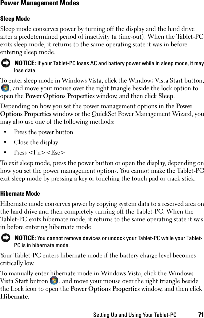 Setting Up and Using Your Tablet-PC 71Power Management ModesSleep ModeSleep mode conserves power by turning off the display and the hard drive after a predetermined period of inactivity (a time-out). When the Tablet-PC exits sleep mode, it returns to the same operating state it was in before entering sleep mode. NOTICE: If your Tablet-PC loses AC and battery power while in sleep mode, it may lose data.To enter sleep mode in Windows Vista, click the Windows Vista Start button, , and move your mouse over the right triangle beside the lock option to open the Power Options Properties window, and then click Sleep.Depending on how you set the power management options in the Power Options Properties window or the QuickSet Power Management Wizard, you may also use one of the following methods:• Press the power button• Close the display• Press &lt;Fn&gt;&lt;Esc&gt;To exit sleep mode, press the power button or open the display, depending on how you set the power management options. You cannot make the Tablet-PC exit sleep mode by pressing a key or touching the touch pad or track stick.Hibernate ModeHibernate mode conserves power by copying system data to a reserved area on the hard drive and then completely turning off the Tablet-PC. When the Tablet-PC exits hibernate mode, it returns to the same operating state it was in before entering hibernate mode. NOTICE: You cannot remove devices or undock your Tablet-PC while your Tablet-PC is in hibernate mode.Your Tablet-PC enters hibernate mode if the battery charge level becomes critically low.To manually enter hibernate mode in Windows Vista, click the Windows Vista Start button  , and move your mouse over the right triangle beside the Lock icon to open the Power Options Properties window, and then click Hibernate.