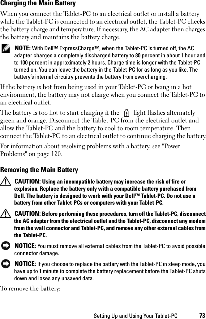 Setting Up and Using Your Tablet-PC 73Charging the Main BatteryWhen you connect the Tablet-PC to an electrical outlet or install a battery while the Tablet-PC is connected to an electrical outlet, the Tablet-PC checks the battery charge and temperature. If necessary, the AC adapter then charges the battery and maintains the battery charge. NOTE: With Dell™ ExpressCharge™, when the Tablet-PC is turned off, the AC adapter charges a completely discharged battery to 80 percent in about 1 hour and to 100 percent in approximately 2 hours. Charge time is longer with the Tablet-PC turned on. You can leave the battery in the Tablet-PC for as long as you like. The battery’s internal circuitry prevents the battery from overcharging.If the battery is hot from being used in your Tablet-PC or being in a hot environment, the battery may not charge when you connect the Tablet-PC to an electrical outlet.The battery is too hot to start charging if the   light flashes alternately green and orange. Disconnect the Tablet-PC from the electrical outlet and allow the Tablet-PC and the battery to cool to room temperature. Then connect the Tablet-PC to an electrical outlet to continue charging the battery.For information about resolving problems with a battery, see &quot;Power Problems&quot; on page 120.Removing the Main Battery CAUTION: Using an incompatible battery may increase the risk of fire or explosion. Replace the battery only with a compatible battery purchased from Dell. The battery is designed to work with your Dell™ Tablet-PC. Do not use a battery from other Tablet-PCs or computers with your Tablet-PC.  CAUTION: Before performing these procedures, turn off the Tablet-PC, disconnect the AC adapter from the electrical outlet and the Tablet-PC, disconnect any modem from the wall connector and Tablet-PC, and remove any other external cables from the Tablet-PC. NOTICE: You must remove all external cables from the Tablet-PC to avoid possible connector damage. NOTICE: If you choose to replace the battery with the Tablet-PC in sleep mode, you have up to 1 minute to complete the battery replacement before the Tablet-PC shuts down and loses any unsaved data.To remove the battery: