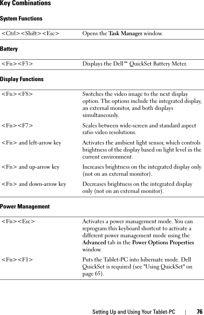 Setting Up and Using Your Tablet-PC 76Key CombinationsSystem FunctionsBatteryDisplay FunctionsPower Management&lt;Ctrl&gt;&lt;Shift&gt;&lt;Esc&gt; Opens the Task Manager window.&lt;Fn&gt;&lt;F3&gt; Displays the Dell™ QuickSet Battery Meter.&lt;Fn&gt;&lt;F8&gt; Switches the video image to the next display option. The options include the integrated display, an external monitor, and both displays simultaneously.&lt;Fn&gt;&lt;F7&gt; Scales between wide-screen and standard aspect ratio video resolutions.&lt;Fn&gt; and left-arrow key Activates the ambient light sensor, which controls brightness of the display based on light level in the current environment.&lt;Fn&gt; and up-arrow key Increases brightness on the integrated display only (not on an external monitor).&lt;Fn&gt; and down-arrow key Decreases brightness on the integrated display only (not on an external monitor).&lt;Fn&gt;&lt;Esc&gt; Activates a power management mode. You can reprogram this keyboard shortcut to activate a different power management mode using the Advanced tab in the Power Options Properties window.&lt;Fn&gt;&lt;F1&gt; Puts the Tablet-PC into hibernate mode. Dell QuickSet is required (see &quot;Using QuickSet&quot; on page 65).