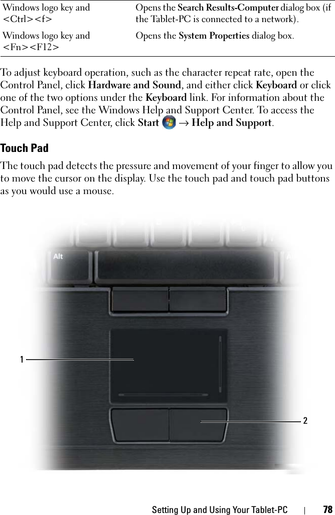 Setting Up and Using Your Tablet-PC 78To adjust keyboard operation, such as the character repeat rate, open the Control Panel, click Hardware and Sound, and either click Keyboard or click one of the two options under the Keyboard link. For information about the Control Panel, see the Windows Help and Support Center. To access the Help and Support Center, click Start  → Help and Support.Touch PadThe touch pad detects the pressure and movement of your finger to allow you to move the cursor on the display. Use the touch pad and touch pad buttons as you would use a mouse.Windows logo key and &lt;Ctrl&gt;&lt;f&gt;Opens the Search Results-Computer dialog box (if the Tablet-PC is connected to a network).Windows logo key and &lt;Fn&gt;&lt;F12&gt;Opens the System Properties dialog box.12