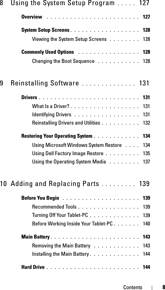 Contents 88 Using the System Setup Program . . . . .  127Overview  . . . . . . . . . . . . . . . . . . . . . . . .  127System Setup Screens . . . . . . . . . . . . . . . . . .  128Viewing the System Setup Screens  . . . . . . . .  128Commonly Used Options  . . . . . . . . . . . . . . . .  128Changing the Boot Sequence  . . . . . . . . . . .  1289 Reinstalling Software  . . . . . . . . . . . . . .  131Drivers . . . . . . . . . . . . . . . . . . . . . . . . . .  131What Is a Driver? . . . . . . . . . . . . . . . . . .  131Identifying Drivers  . . . . . . . . . . . . . . . . .  131Reinstalling Drivers and Utilities . . . . . . . . . .  132Restoring Your Operating System . . . . . . . . . . . .  134Using Microsoft Windows System Restore  . . . .  134Using Dell Factory Image Restore . . . . . . . . .  135Using the Operating System Media  . . . . . . . .  13710 Adding and Replacing Parts . . . . . . . . .  139Before You Begin  . . . . . . . . . . . . . . . . . . . .  139Recommended Tools . . . . . . . . . . . . . . . .  139Turning Off Your Tablet-PC . . . . . . . . . . . . .  139Before Working Inside Your Tablet-PC . . . . . . .  140Main Battery . . . . . . . . . . . . . . . . . . . . . . .  143Removing the Main Battery  . . . . . . . . . . . .  143Installing the Main Battery . . . . . . . . . . . . .  144Hard Drive . . . . . . . . . . . . . . . . . . . . . . . .  144