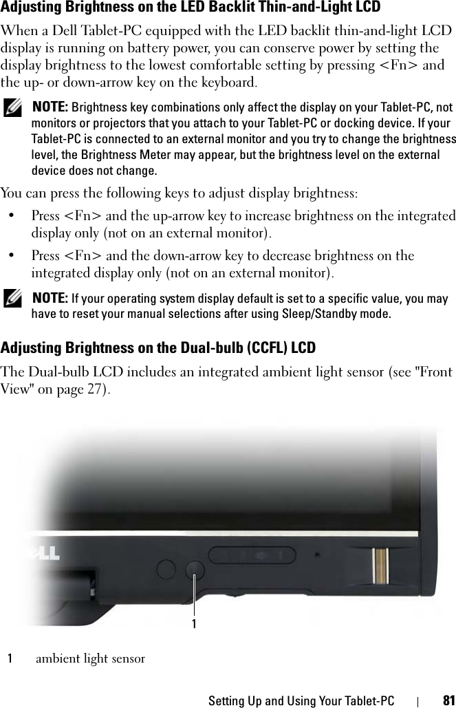 Setting Up and Using Your Tablet-PC 81Adjusting Brightness on the LED Backlit Thin-and-Light LCDWhen a Dell Tablet-PC equipped with the LED backlit thin-and-light LCD display is running on battery power, you can conserve power by setting the display brightness to the lowest comfortable setting by pressing &lt;Fn&gt; and the up- or down-arrow key on the keyboard. NOTE: Brightness key combinations only affect the display on your Tablet-PC, not monitors or projectors that you attach to your Tablet-PC or docking device. If your Tablet-PC is connected to an external monitor and you try to change the brightness level, the Brightness Meter may appear, but the brightness level on the external device does not change.You can press the following keys to adjust display brightness:• Press &lt;Fn&gt; and the up-arrow key to increase brightness on the integrated display only (not on an external monitor).• Press &lt;Fn&gt; and the down-arrow key to decrease brightness on the integrated display only (not on an external monitor). NOTE: If your operating system display default is set to a specific value, you may have to reset your manual selections after using Sleep/Standby mode.Adjusting Brightness on the Dual-bulb (CCFL) LCDThe Dual-bulb LCD includes an integrated ambient light sensor (see &quot;Front View&quot; on page 27).1ambient light sensor1