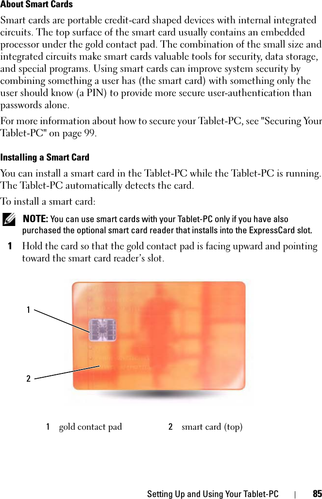 Setting Up and Using Your Tablet-PC 85About Smart CardsSmart cards are portable credit-card shaped devices with internal integrated circuits. The top surface of the smart card usually contains an embedded processor under the gold contact pad. The combination of the small size and integrated circuits make smart cards valuable tools for security, data storage, and special programs. Using smart cards can improve system security by combining something a user has (the smart card) with something only the user should know (a PIN) to provide more secure user-authentication than passwords alone.For more information about how to secure your Tablet-PC, see &quot;Securing Your Tablet-PC&quot; on page 99.Installing a Smart CardYou can install a smart card in the Tablet-PC while the Tablet-PC is running. The Tablet-PC automatically detects the card.To install a smart card: NOTE: You can use smart cards with your Tablet-PC only if you have also purchased the optional smart card reader that installs into the ExpressCard slot.1Hold the card so that the gold contact pad is facing upward and pointing toward the smart card reader’s slot.1gold contact pad 2smart card (top)12