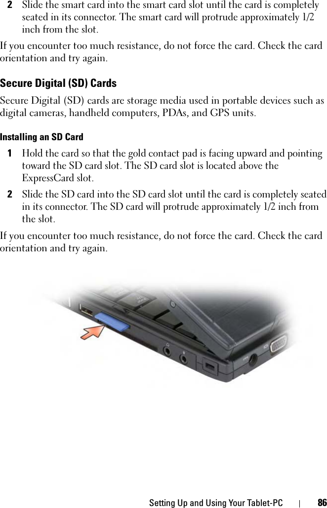 Setting Up and Using Your Tablet-PC 862Slide the smart card into the smart card slot until the card is completely seated in its connector. The smart card will protrude approximately 1/2 inch from the slot.If you encounter too much resistance, do not force the card. Check the card orientation and try again.Secure Digital (SD) CardsSecure Digital (SD) cards are storage media used in portable devices such as digital cameras, handheld computers, PDAs, and GPS units.Installing an SD Card1Hold the card so that the gold contact pad is facing upward and pointing toward the SD card slot. The SD card slot is located above the ExpressCard slot.2Slide the SD card into the SD card slot until the card is completely seated in its connector. The SD card will protrude approximately 1/2 inch from the slot. If you encounter too much resistance, do not force the card. Check the card orientation and try again.