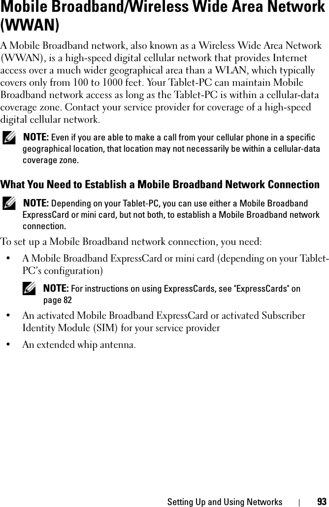 Setting Up and Using Networks 93Mobile Broadband/Wireless Wide Area Network (WWAN)A Mobile Broadband network, also known as a Wireless Wide Area Network (WWAN), is a high-speed digital cellular network that provides Internet access over a much wider geographical area than a WLAN, which typically covers only from 100 to 1000 feet. Your Tablet-PC can maintain Mobile Broadband network access as long as the Tablet-PC is within a cellular-data coverage zone. Contact your service provider for coverage of a high-speed digital cellular network. NOTE: Even if you are able to make a call from your cellular phone in a specific geographical location, that location may not necessarily be within a cellular-data coverage zone.What You Need to Establish a Mobile Broadband Network Connection NOTE: Depending on your Tablet-PC, you can use either a Mobile Broadband ExpressCard or mini card, but not both, to establish a Mobile Broadband network connection.To set up a Mobile Broadband network connection, you need: • A Mobile Broadband ExpressCard or mini card (depending on your Tablet-PC’s configuration) NOTE: For instructions on using ExpressCards, see &quot;ExpressCards&quot; on page 82• An activated Mobile Broadband ExpressCard or activated Subscriber Identity Module (SIM) for your service provider• An extended whip antenna.