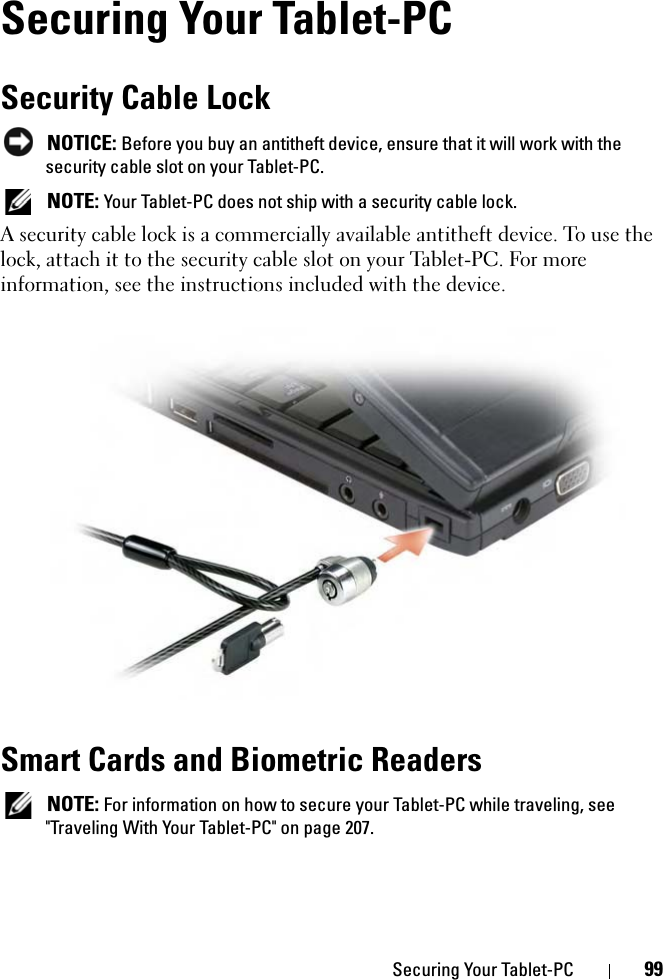 Securing Your Tablet-PC 99Securing Your Tablet-PCSecurity Cable Lock NOTICE: Before you buy an antitheft device, ensure that it will work with the security cable slot on your Tablet-PC. NOTE: Your Tablet-PC does not ship with a security cable lock.A security cable lock is a commercially available antitheft device. To use the lock, attach it to the security cable slot on your Tablet-PC. For more information, see the instructions included with the device.Smart Cards and Biometric Readers NOTE: For information on how to secure your Tablet-PC while traveling, see &quot;Traveling With Your Tablet-PC&quot; on page 207.