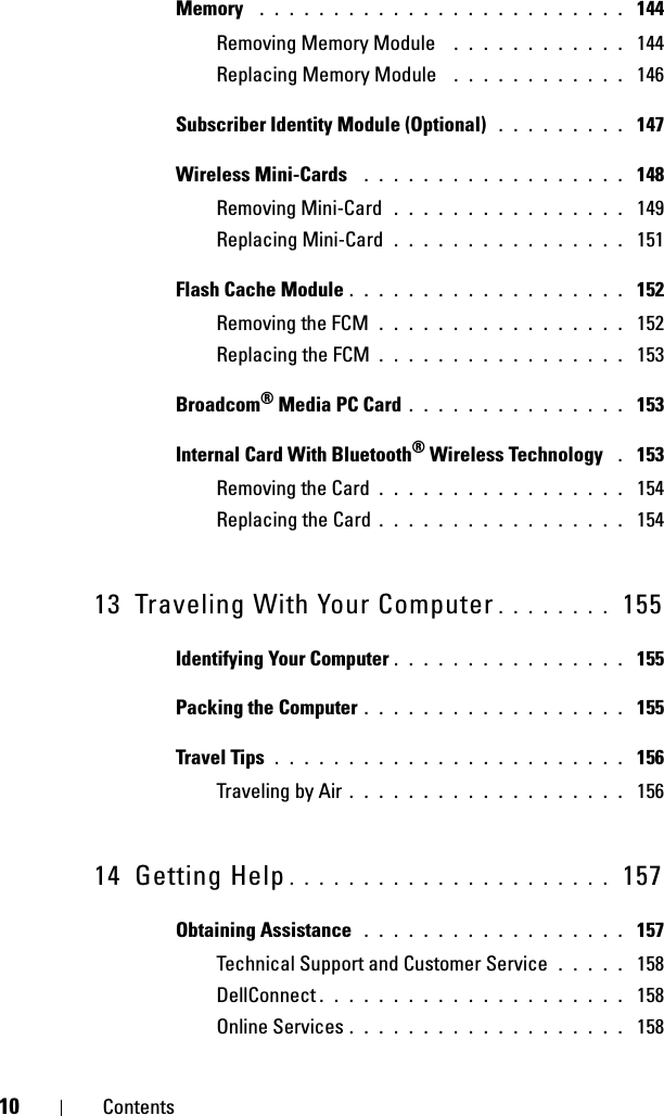 10 ContentsMemory  . . . . . . . . . . . . . . . . . . . . . . . . .  144Removing Memory Module  . . . . . . . . . . . .  144Replacing Memory Module  . . . . . . . . . . . .  146Subscriber Identity Module (Optional)  . . . . . . . . .  147Wireless Mini-Cards  . . . . . . . . . . . . . . . . . .  148Removing Mini-Card  . . . . . . . . . . . . . . . .  149Replacing Mini-Card . . . . . . . . . . . . . . . .  151Flash Cache Module . . . . . . . . . . . . . . . . . . .  152Removing the FCM . . . . . . . . . . . . . . . . .  152Replacing the FCM . . . . . . . . . . . . . . . . .  153Broadcom® Media PC Card . . . . . . . . . . . . . . .  153Internal Card With Bluetooth® Wireless Technology  . 153Removing the Card . . . . . . . . . . . . . . . . .  154Replacing the Card . . . . . . . . . . . . . . . . .  15413 Traveling With Your Computer . . . . . . . .  155Identifying Your Computer . . . . . . . . . . . . . . . .  155Packing the Computer . . . . . . . . . . . . . . . . . .  155Travel Tips . . . . . . . . . . . . . . . . . . . . . . . .  156Traveling by Air . . . . . . . . . . . . . . . . . . .  15614 Getting Help . . . . . . . . . . . . . . . . . . . . . .  157Obtaining Assistance  . . . . . . . . . . . . . . . . . .  157Technical Support and Customer Service . . . . .  158DellConnect . . . . . . . . . . . . . . . . . . . . .  158Online Services . . . . . . . . . . . . . . . . . . .  158