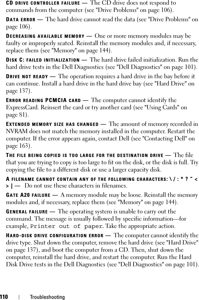 110 TroubleshootingCD DRIVE CONTROLLER FAILURE —The CD drive does not respond to commands from the computer (see &quot;Drive Problems&quot; on page 106).DATA ERROR —The hard drive cannot read the data (see &quot;Drive Problems&quot; on page 106).DECREASING AVAILABLE MEMORY —One or more memory modules may be faulty or improperly seated. Reinstall the memory modules and, if necessary, replace them (see &quot;Memory&quot; on page 144).DISK C: FAILED INITIALIZATION —The hard drive failed initialization. Run the hard drive tests in the Dell Diagnostics (see &quot;Dell Diagnostics&quot; on page 101). DRIVE NOT READY —The operation requires a hard drive in the bay before it can continue. Install a hard drive in the hard drive bay (see &quot;Hard Drive&quot; on page 137). ERROR READING PCMCIA CARD —The computer cannot identify the ExpressCard. Reinsert the card or try another card (see &quot;Using Cards&quot; on page 81). EXTENDED MEMORY SIZE HAS CHANGED —The amount of memory recorded in NVRAM does not match the memory installed in the computer. Restart the computer. If the error appears again, contact Dell (see &quot;Contacting Dell&quot; on page 163).THE FILE BEING COPIED IS TOO LARGE FOR THE DESTINATION DRIVE —The file that you are trying to copy is too large to fit on the disk, or the disk is full. Try copying the file to a different disk or use a larger capacity disk.A FILENAME CANNOT CONTAIN ANY OF THE FOLLOWING CHARACTERS: \ / : * ? “ &lt; &gt; | —  Do not use these characters in filenames.GATE A20 FAILURE —A memory module may be loose. Reinstall the memory modules and, if necessary, replace them (see &quot;Memory&quot; on page 144). GENERAL FAILURE —The operating system is unable to carry out the command. The message is usually followed by specific information—for example, Printer out of paper. Take the appropriate action.HARD-DISK DRIVE CONFIGURATION ERROR —The computer cannot identify the drive type. Shut down the computer, remove the hard drive (see &quot;Hard Drive&quot; on page 137), and boot the computer from a CD. Then, shut down the computer, reinstall the hard drive, and restart the computer. Run the Hard Disk Drive tests in the Dell Diagnostics (see &quot;Dell Diagnostics&quot; on page 101).