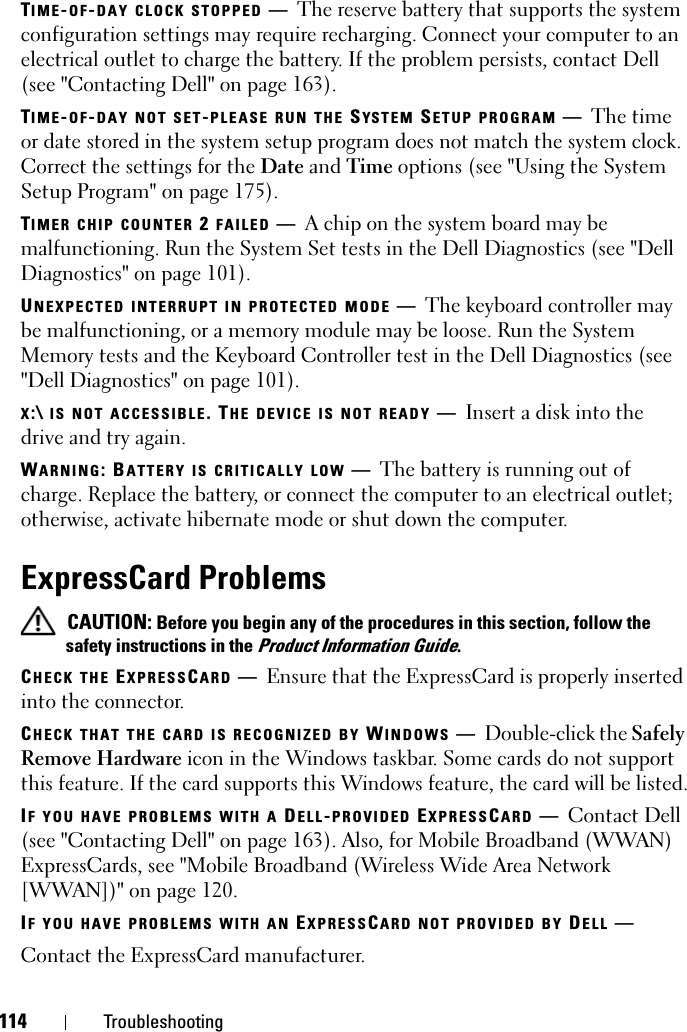 114 TroubleshootingTIME-OF-DAY CLOCK STOPPED —The reserve battery that supports the system configuration settings may require recharging. Connect your computer to an electrical outlet to charge the battery. If the problem persists, contact Dell (see &quot;Contacting Dell&quot; on page 163).TIME-OF-DAY NOT SET-PLEASE RUN THE SYS TEM  SETUP PROGRAM —The time or date stored in the system setup program does not match the system clock. Correct the settings for the Date and Time options (see &quot;Using the System Setup Program&quot; on page 175).TIMER CHIP COUNTER 2 FAILED —A chip on the system board may be malfunctioning. Run the System Set tests in the Dell Diagnostics (see &quot;Dell Diagnostics&quot; on page 101).UNEXPECTED INTERRUPT IN PROTECTED MODE —The keyboard controller may be malfunctioning, or a memory module may be loose. Run the System Memory tests and the Keyboard Controller test in the Dell Diagnostics (see &quot;Dell Diagnostics&quot; on page 101).X:\ IS NOT ACCESSIBLE. THE DEVICE IS NOT READY —Insert a disk into the drive and try again.WARNING: BATTERY IS CRITICALLY LOW —The battery is running out of charge. Replace the battery, or connect the computer to an electrical outlet; otherwise, activate hibernate mode or shut down the computer.ExpressCard Problems CAUTION: Before you begin any of the procedures in this section, follow the safety instructions in the Product Information Guide.CHECK THE EXPRESSCARD —Ensure that the ExpressCard is properly inserted into the connector.CHECK THAT THE CARD IS RECOGNIZED BY WINDOWS —Double-click the Safely Remove Hardware icon in the Windows taskbar. Some cards do not support this feature. If the card supports this Windows feature, the card will be listed.IF YOU HAVE PROBLEMS WITH A DELL-PROVIDED EXPRESSCARD —Contact Dell (see &quot;Contacting Dell&quot; on page 163). Also, for Mobile Broadband (WWAN) ExpressCards, see &quot;Mobile Broadband (Wireless Wide Area Network [WWAN])&quot; on page 120.IF YOU HAVE PROBLEMS WITH AN EXPRESSCARD NOT PROVIDED BY DELL —Contact the ExpressCard manufacturer.