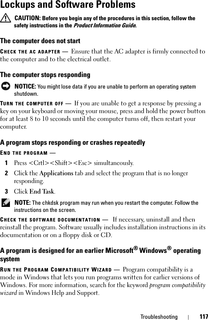 Troubleshooting 117Lockups and Software Problems CAUTION: Before you begin any of the procedures in this section, follow the safety instructions in the Product Information Guide.The computer does not startCHECK THE AC ADAPTER —Ensure that the AC adapter is firmly connected to the computer and to the electrical outlet.The computer stops responding NOTICE: You might lose data if you are unable to perform an operating system shutdown.TURN THE COMPUTER OFF —If you are unable to get a response by pressing a key on your keyboard or moving your mouse, press and hold the power button for at least 8 to 10 seconds until the computer turns off, then restart your computer. A program stops responding or crashes repeatedlyEND THE PROGRAM —1Press &lt;Crtl&gt;&lt;Shift&gt;&lt;Esc&gt; simultaneously.2Click the Applications tab and select the program that is no longer responding.3Click End Task. NOTE: The chkdsk program may run when you restart the computer. Follow the instructions on the screen. CHECK THE SOFTWARE DOCUMENTATION —If necessary, uninstall and then reinstall the program. Software usually includes installation instructions in its documentation or on a floppy disk or CD.A program is designed for an earlier Microsoft® Windows® operating systemRUN THE PROGRAM COMPATIBILITY WIZARD —Program compatibility is a mode in Windows that lets you run programs written for earlier versions of Windows. For more information, search for the keyword program compatibility wizard in Windows Help and Support.