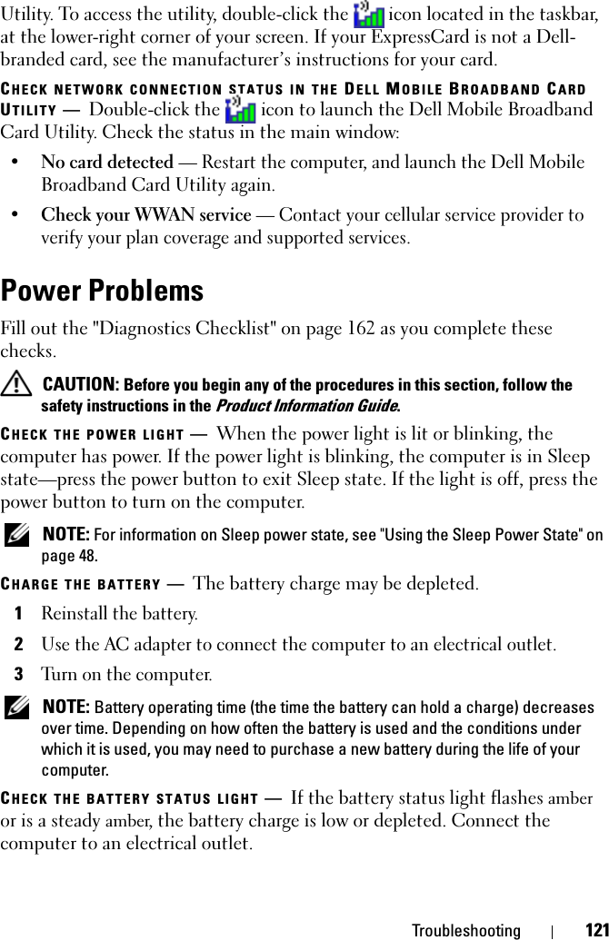 Troubleshooting 121Utility. To access the utility, double-click the  icon located in the taskbar, at the lower-right corner of your screen. If your ExpressCard is not a Dell-branded card, see the manufacturer’s instructions for your card.CHECK NETWORK CONNECTION STATUS IN THE DELL MOBILE BROADBAND CARD UTILITY —Double-click the   icon to launch the Dell Mobile Broadband Card Utility. Check the status in the main window:•No card detected — Restart the computer, and launch the Dell Mobile Broadband Card Utility again. •Check your WWAN service — Contact your cellular service provider to verify your plan coverage and supported services.Power ProblemsFill out the &quot;Diagnostics Checklist&quot; on page 162 as you complete these checks. CAUTION: Before you begin any of the procedures in this section, follow the safety instructions in the Product Information Guide.CHECK THE POWER LIGHT —When the power light is lit or blinking, the computer has power. If the power light is blinking, the computer is in Sleep state—press the power button to exit Sleep state. If the light is off, press the power button to turn on the computer. NOTE: For information on Sleep power state, see &quot;Using the Sleep Power State&quot; on page 48.CHARGE THE BATTERY —The battery charge may be depleted.1Reinstall the battery.2Use the AC adapter to connect the computer to an electrical outlet.3Turn on the computer. NOTE: Battery operating time (the time the battery can hold a charge) decreases over time. Depending on how often the battery is used and the conditions under which it is used, you may need to purchase a new battery during the life of your computer.CHECK THE BATTERY STATUS LIGHT —If the battery status light flashes amber or is a steady amber, the battery charge is low or depleted. Connect the computer to an electrical outlet.