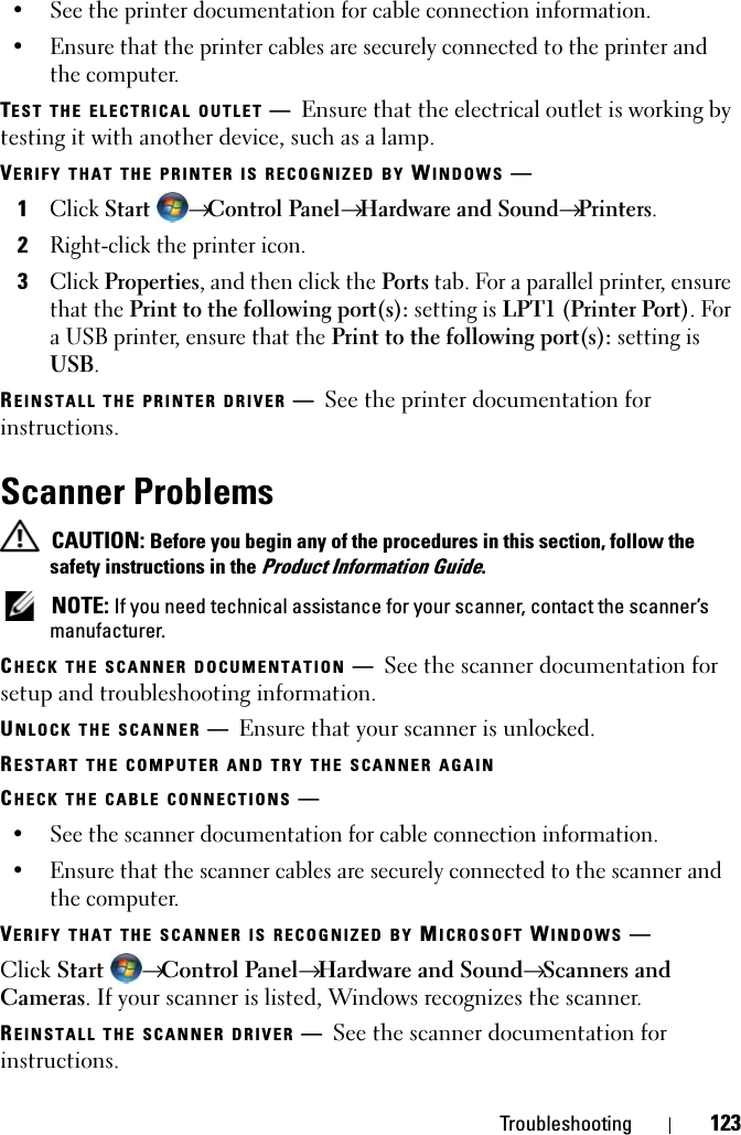 Troubleshooting 123• See the printer documentation for cable connection information.• Ensure that the printer cables are securely connected to the printer and the computer. TEST THE ELECTRICAL OUTLET —Ensure that the electrical outlet is working by testing it with another device, such as a lamp.VERIFY THAT THE PRINTER IS RECOGNIZED BY WINDOWS —1Click Start → Control Panel→ Hardware and Sound→ Printers.2Right-click the printer icon.3Click Properties, and then click the Ports tab. For a parallel printer, ensure that the Print to the following port(s): setting is LPT1 (Printer Port). For a USB printer, ensure that the Print to the following port(s): setting is USB.REINSTALL THE PRINTER DRIVER —See the printer documentation for instructions.Scanner Problems CAUTION: Before you begin any of the procedures in this section, follow the safety instructions in the Product Information Guide. NOTE: If you need technical assistance for your scanner, contact the scanner’s manufacturer.CHECK THE SCANNER DOCUMENTATION —See the scanner documentation for setup and troubleshooting information.UNLOCK THE SCANNER —Ensure that your scanner is unlocked.RESTART THE COMPUTER AND TRY THE SCANNER AGAINCHECK THE CABLE CONNECTIONS —• See the scanner documentation for cable connection information.• Ensure that the scanner cables are securely connected to the scanner and the computer.VERIFY THAT THE SCANNER IS RECOGNIZED BY MICROSOFT WINDOWS —Click Start  → Control Panel→ Hardware and Sound→ Scanners and Cameras. If your scanner is listed, Windows recognizes the scanner.REINSTALL THE SCANNER DRIVER —See the scanner documentation for instructions.