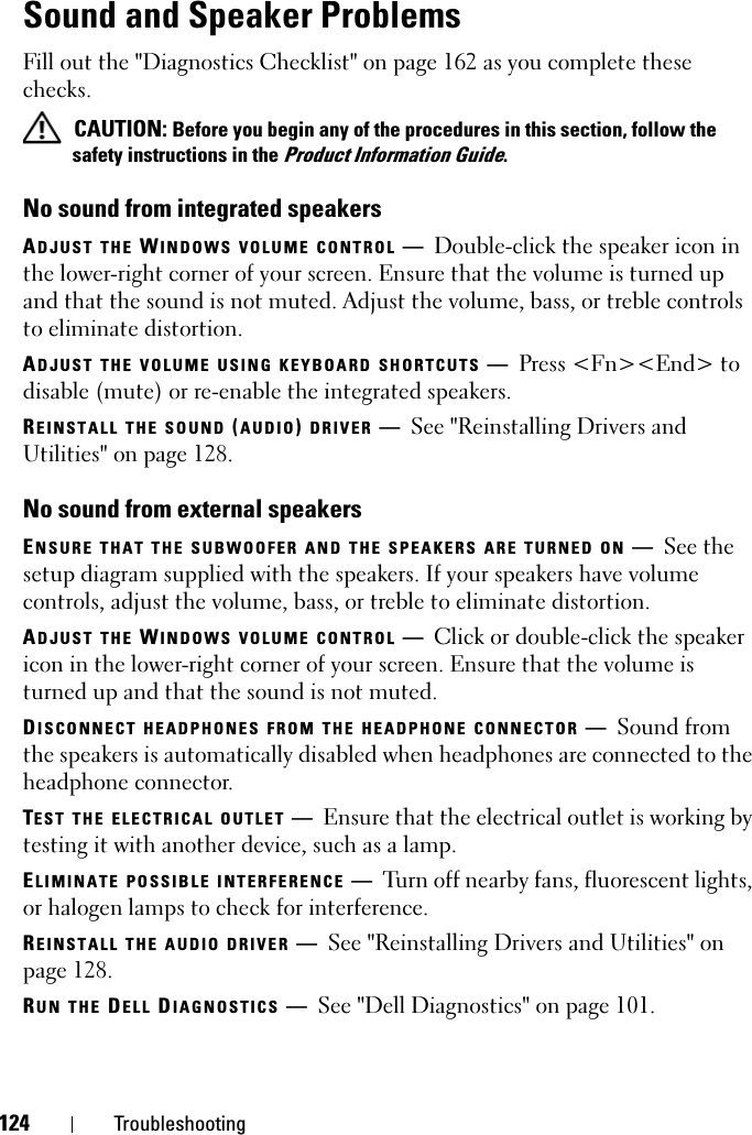 124 TroubleshootingSound and Speaker ProblemsFill out the &quot;Diagnostics Checklist&quot; on page 162 as you complete these checks. CAUTION: Before you begin any of the procedures in this section, follow the safety instructions in the Product Information Guide.No sound from integrated speakersADJUST THE WINDOWS VOLUME CONTROL —Double-click the speaker icon in the lower-right corner of your screen. Ensure that the volume is turned up and that the sound is not muted. Adjust the volume, bass, or treble controls to eliminate distortion.ADJUST THE VOLUME USING KEYBOARD SHORTCUTS —Press &lt;Fn&gt;&lt;End&gt; to disable (mute) or re-enable the integrated speakers.REINSTALL THE SOUND (AUDIO) DRIVER —See &quot;Reinstalling Drivers and Utilities&quot; on page 128.No sound from external speakersENSURE THAT THE SUBWOOFER AND THE SPEAKERS ARE TURNED ON —See the setup diagram supplied with the speakers. If your speakers have volume controls, adjust the volume, bass, or treble to eliminate distortion.ADJUST THE WINDOWS VOLUME CONTROL —Click or double-click the speaker icon in the lower-right corner of your screen. Ensure that the volume is turned up and that the sound is not muted.DISCONNECT HEADPHONES FROM THE HEADPHONE CONNECTOR —Sound from the speakers is automatically disabled when headphones are connected to the headphone connector.TEST THE ELECTRICAL OUTLET —Ensure that the electrical outlet is working by testing it with another device, such as a lamp.ELIMINATE POSSIBLE INTERFERENCE —Turn off nearby fans, fluorescent lights, or halogen lamps to check for interference.REINSTALL THE AUDIO DRIVER —See &quot;Reinstalling Drivers and Utilities&quot; on page 128. RUN THE DELL DIAGNOSTICS —See &quot;Dell Diagnostics&quot; on page 101.