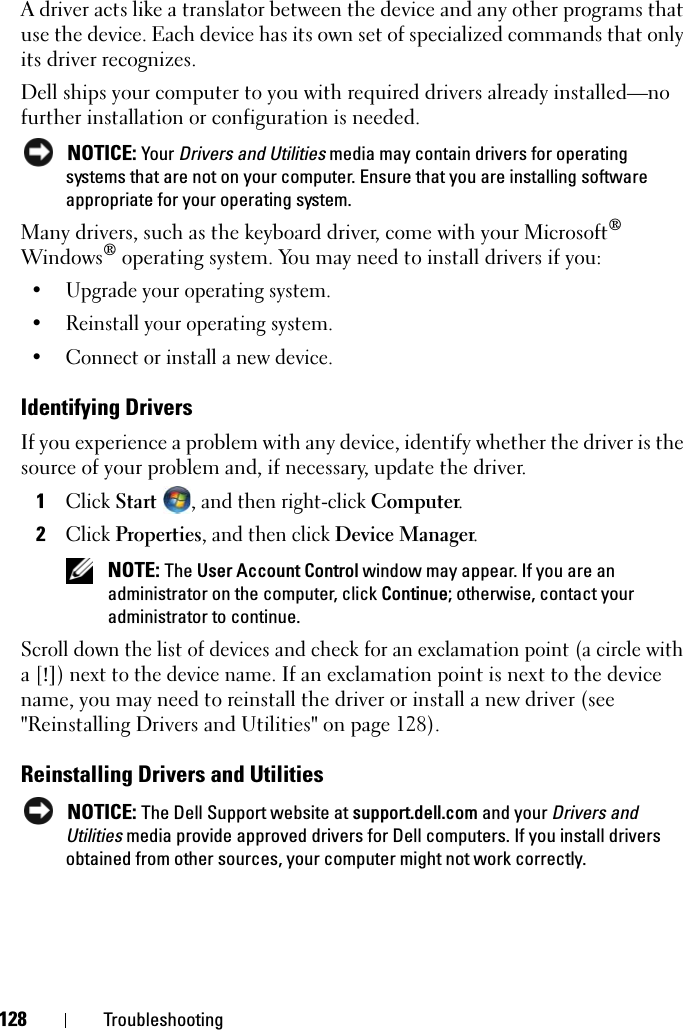 128 TroubleshootingA driver acts like a translator between the device and any other programs that use the device. Each device has its own set of specialized commands that only its driver recognizes.Dell ships your computer to you with required drivers already installed—no further installation or configuration is needed. NOTICE: Your Drivers and Utilities media may contain drivers for operating systems that are not on your computer. Ensure that you are installing software appropriate for your operating system.Many drivers, such as the keyboard driver, come with your Microsoft® Windows® operating system. You may need to install drivers if you:• Upgrade your operating system.• Reinstall your operating system.• Connect or install a new device.Identifying DriversIf you experience a problem with any device, identify whether the driver is the source of your problem and, if necessary, update the driver.1Click Start , and then right-click Computer.2Click Properties, and then click Device Manager. NOTE: The User Account Control window may appear. If you are an administrator on the computer, click Continue; otherwise, contact your administrator to continue.Scroll down the list of devices and check for an exclamation point (a circle with a [!]) next to the device name. If an exclamation point is next to the device name, you may need to reinstall the driver or install a new driver (see &quot;Reinstalling Drivers and Utilities&quot; on page 128).Reinstalling Drivers and Utilities NOTICE: The Dell Support website at support.dell.com and your Drivers and Utilities media provide approved drivers for Dell computers. If you install drivers obtained from other sources, your computer might not work correctly.