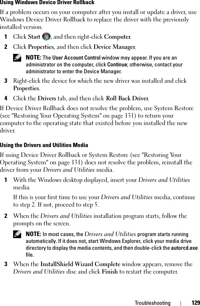 Troubleshooting 129Using Windows Device Driver RollbackIf a problem occurs on your computer after you install or update a driver, use Windows Device Driver Rollback to replace the driver with the previously installed version.1Click Start  , and then right-click Computer.2Click Properties, and then click Device Manager. NOTE: The User Account Control window may appear. If you are an administrator on the computer, click Continue; otherwise, contact your administrator to enter the Device Manager.3Right-click the device for which the new driver was installed and click Properties.4Click the Drivers tab, and then click Roll Back Driver.If Device Driver Rollback does not resolve the problem, use System Restore (see &quot;Restoring Your Operating System&quot; on page 131) to return your computer to the operating state that existed before you installed the new driver.Using the Drivers and Utilities MediaIf using Device Driver Rollback or System Restore (see &quot;Restoring Your Operating System&quot; on page 131) does not resolve the problem, reinstall the driver from your Drivers and Utilities media.1With the Windows desktop displayed, insert your Drivers and Utilities media.If this is your first time to use your Drivers and Utilities media, continue to step 2. If not, proceed to step 5.2When the Drivers and Utilities installation program starts, follow the prompts on the screen. NOTE: In most cases, the Drivers and Utilities program starts running automatically. If it does not, start Windows Explorer, click your media drive directory to display the media contents, and then double-click the autorcd.exe file.3When the InstallShield Wizard Complete window appears, remove the Drivers and Utilities disc and click Finish to restart the computer.