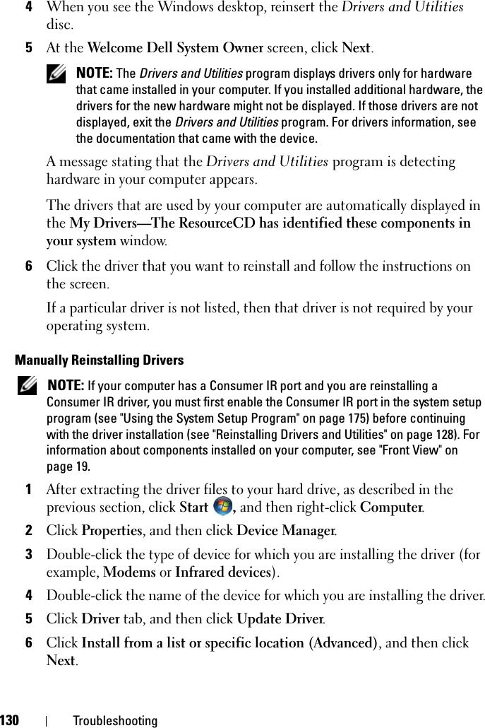 130 Troubleshooting4When you see the Windows desktop, reinsert the Drivers and Utilities disc.5At the Welcome Dell System Owner screen, click Next. NOTE: The Drivers and Utilities program displays drivers only for hardware that came installed in your computer. If you installed additional hardware, the drivers for the new hardware might not be displayed. If those drivers are not displayed, exit the Drivers and Utilities program. For drivers information, see the documentation that came with the device.A message stating that the Drivers and Utilities program is detecting hardware in your computer appears.The drivers that are used by your computer are automatically displayed in the My Drivers—The ResourceCD has identified these components in your system window. 6Click the driver that you want to reinstall and follow the instructions on the screen. If a particular driver is not listed, then that driver is not required by your operating system.Manually Reinstalling Drivers  NOTE: If your computer has a Consumer IR port and you are reinstalling a Consumer IR driver, you must first enable the Consumer IR port in the system setup program (see &quot;Using the System Setup Program&quot; on page 175) before continuing with the driver installation (see &quot;Reinstalling Drivers and Utilities&quot; on page 128). For information about components installed on your computer, see &quot;Front View&quot; on page 19.1After extracting the driver files to your hard drive, as described in the previous section, click Start , and then right-click Computer.2Click Properties, and then click Device Manager.3Double-click the type of device for which you are installing the driver (for example, Modems or Infrared devices).4Double-click the name of the device for which you are installing the driver.5Click Driver tab, and then click Update Driver.6Click Install from a list or specific location (Advanced), and then click Next.