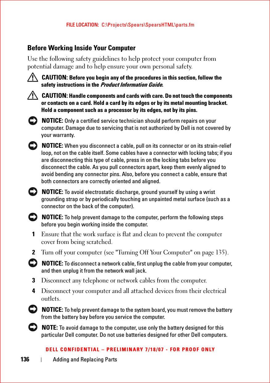 136 Adding and Replacing PartsFILE LOCATION:  C:\Projects\Spears\SpearsHTML\parts.fmDELL CONFIDENTIAL – PRELIMINARY 7/18/07 - FOR PROOF ONLYBefore Working Inside Your ComputerUse the following safety guidelines to help protect your computer from potential damage and to help ensure your own personal safety. CAUTION: Before you begin any of the procedures in this section, follow the safety instructions in the Product Information Guide. CAUTION: Handle components and cards with care. Do not touch the components or contacts on a card. Hold a card by its edges or by its metal mounting bracket. Hold a component such as a processor by its edges, not by its pins. NOTICE: Only a certified service technician should perform repairs on your computer. Damage due to servicing that is not authorized by Dell is not covered by your warranty. NOTICE: When you disconnect a cable, pull on its connector or on its strain-relief loop, not on the cable itself. Some cables have a connector with locking tabs; if you are disconnecting this type of cable, press in on the locking tabs before you disconnect the cable. As you pull connectors apart, keep them evenly aligned to avoid bending any connector pins. Also, before you connect a cable, ensure that both connectors are correctly oriented and aligned.  NOTICE: To avoid electrostatic discharge, ground yourself by using a wrist grounding strap or by periodically touching an unpainted metal surface (such as a connector on the back of the computer). NOTICE: To help prevent damage to the computer, perform the following steps before you begin working inside the computer. 1Ensure that the work surface is flat and clean to prevent the computer cover from being scratched.2Turn off your computer (see &quot;Turning Off Your Computer&quot; on page 135). NOTICE: To disconnect a network cable, first unplug the cable from your computer, and then unplug it from the network wall jack.3Disconnect any telephone or network cables from the computer.4Disconnect your computer and all attached devices from their electrical outlets. NOTICE: To help prevent damage to the system board, you must remove the battery from the battery bay before you service the computer.  NOTE: To avoid damage to the computer, use only the battery designed for this particular Dell computer. Do not use batteries designed for other Dell computers.